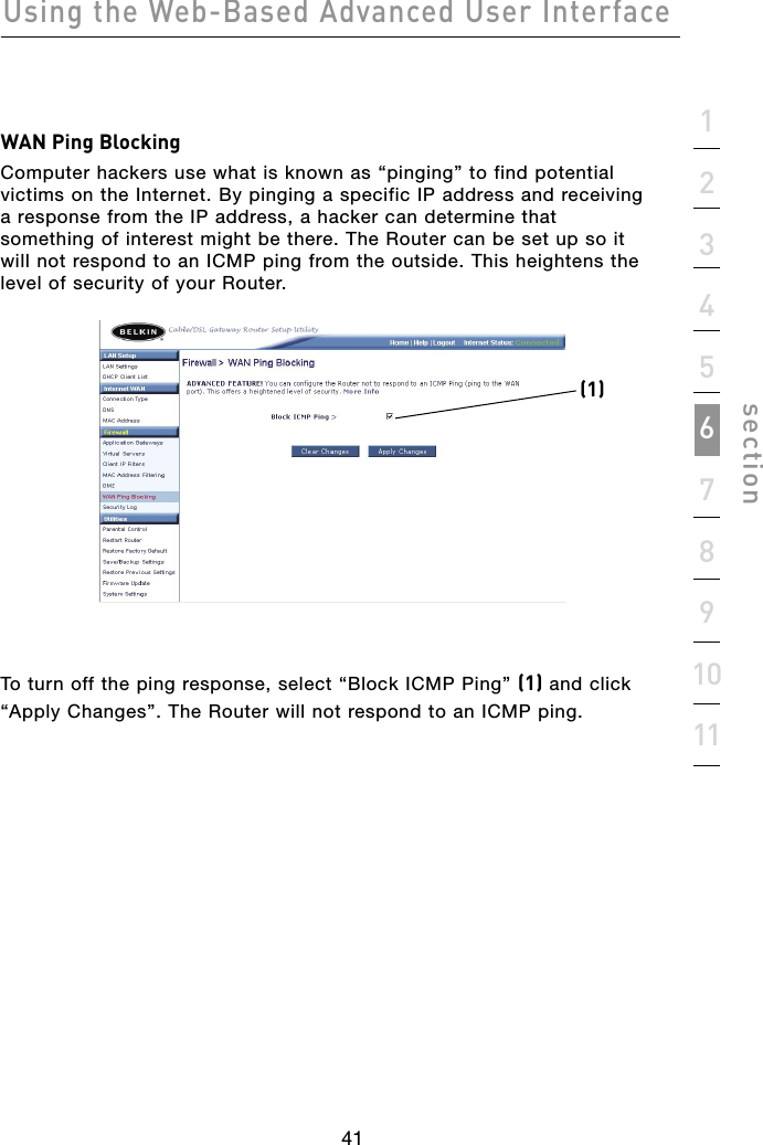 41Using the Web-Based Advanced User Interface411234567891011sectionWAN Ping BlockingComputer hackers use what is known as “pinging” to find potential victims on the Internet. By pinging a specific IP address and receiving a response from the IP address, a hacker can determine that something of interest might be there. The Router can be set up so it will not respond to an ICMP ping from the outside. This heightens the level of security of your Router.  To turn off the ping response, select “Block ICMP Ping” (1) and click “Apply Changes”. The Router will not respond to an ICMP ping. (1)