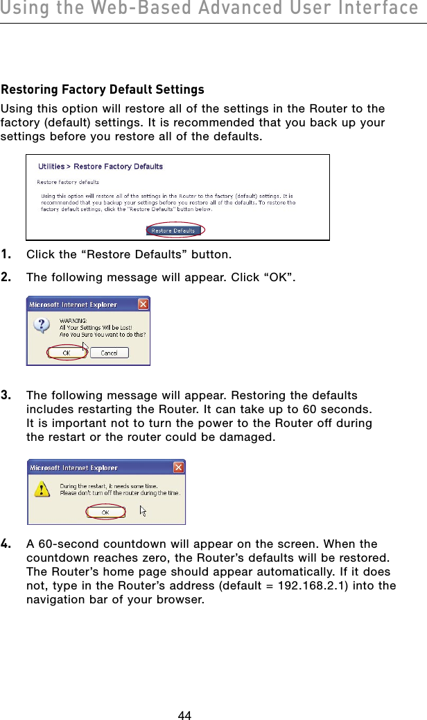 4544Using the Web-Based Advanced User Interface4544Using the Web-Based Advanced User InterfaceRestoring Factory Default SettingsUsing this option will restore all of the settings in the Router to the factory (default) settings. It is recommended that you back up your settings before you restore all of the defaults.1.  Click the “Restore Defaults” button.2.  The following message will appear. Click “OK”.3.  The following message will appear. Restoring the defaults includes restarting the Router. It can take up to 60 seconds.  It is important not to turn the power to the Router off during  the restart or the router could be damaged.4.  A 60-second countdown will appear on the screen. When the countdown reaches zero, the Router’s defaults will be restored. The Router’s home page should appear automatically. If it does not, type in the Router’s address (default = 192.168.2.1) into the navigation bar of your browser.