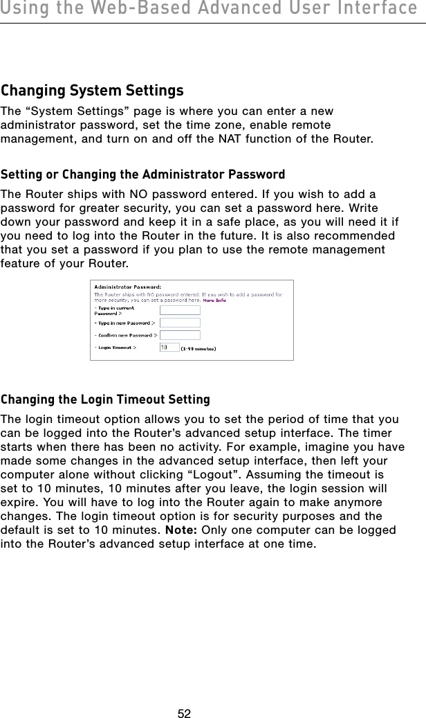 5352Using the Web-Based Advanced User Interface5352Using the Web-Based Advanced User InterfaceChanging System SettingsThe “System Settings” page is where you can enter a new administrator password, set the time zone, enable remote management, and turn on and off the NAT function of the Router.Setting or Changing the Administrator Password The Router ships with NO password entered. If you wish to add a password for greater security, you can set a password here. Write down your password and keep it in a safe place, as you will need it if you need to log into the Router in the future. It is also recommended that you set a password if you plan to use the remote management feature of your Router.Changing the Login Timeout SettingThe login timeout option allows you to set the period of time that you can be logged into the Router’s advanced setup interface. The timer starts when there has been no activity. For example, imagine you have made some changes in the advanced setup interface, then left your computer alone without clicking “Logout”. Assuming the timeout is set to 10 minutes, 10 minutes after you leave, the login session will expire. You will have to log into the Router again to make anymore changes. The login timeout option is for security purposes and the default is set to 10 minutes. Note: Only one computer can be logged into the Router’s advanced setup interface at one time. 
