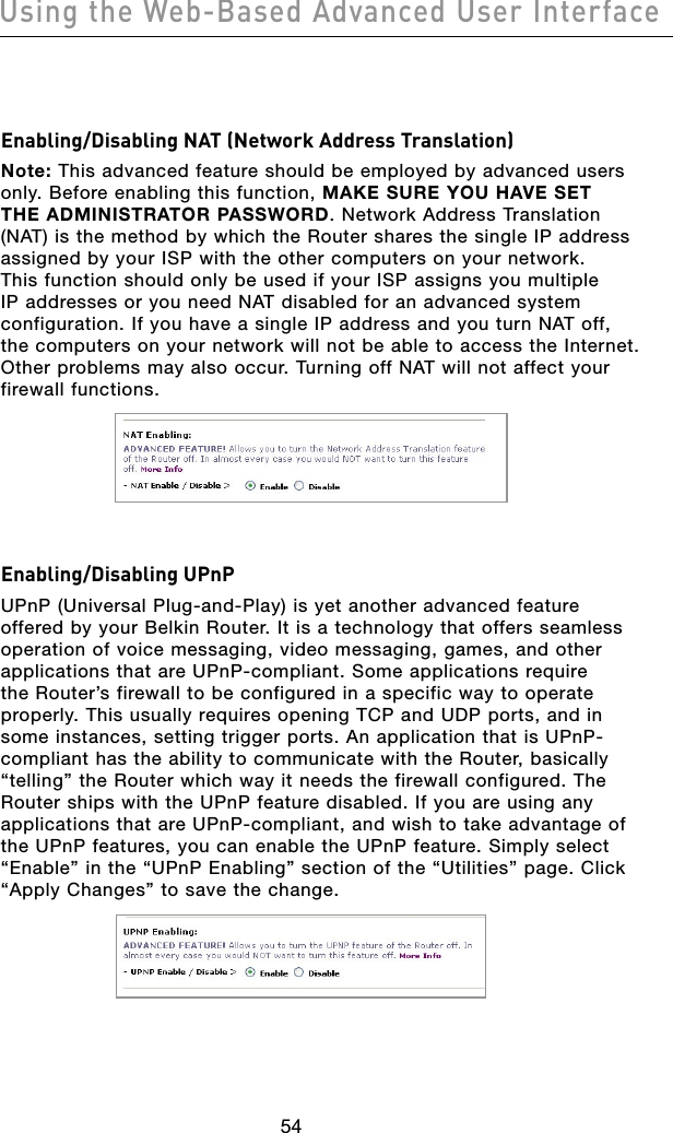 5554Using the Web-Based Advanced User Interface5554Using the Web-Based Advanced User InterfaceEnabling/Disabling NAT (Network Address Translation)Note: This advanced feature should be employed by advanced users only. Before enabling this function, MAKE SURE YOU HAVE SET THE ADMINISTRATOR PASSWORD. Network Address Translation (NAT) is the method by which the Router shares the single IP address assigned by your ISP with the other computers on your network. This function should only be used if your ISP assigns you multiple IP addresses or you need NAT disabled for an advanced system configuration. If you have a single IP address and you turn NAT off, the computers on your network will not be able to access the Internet. Other problems may also occur. Turning off NAT will not affect your firewall functions. Enabling/Disabling UPnPUPnP (Universal Plug-and-Play) is yet another advanced feature offered by your Belkin Router. It is a technology that offers seamless operation of voice messaging, video messaging, games, and other applications that are UPnP-compliant. Some applications require the Router’s firewall to be configured in a specific way to operate properly. This usually requires opening TCP and UDP ports, and in some instances, setting trigger ports. An application that is UPnP-compliant has the ability to communicate with the Router, basically “telling” the Router which way it needs the firewall configured. The Router ships with the UPnP feature disabled. If you are using any applications that are UPnP-compliant, and wish to take advantage of the UPnP features, you can enable the UPnP feature. Simply select “Enable” in the “UPnP Enabling” section of the “Utilities” page. Click “Apply Changes” to save the change.