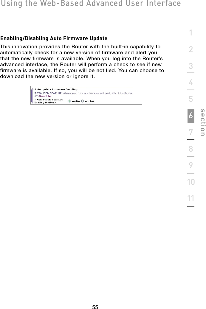 55Using the Web-Based Advanced User Interface551234567891011sectionEnabling/Disabling Auto Firmware UpdateThis innovation provides the Router with the built-in capability to automatically check for a new version of firmware and alert you that the new firmware is available. When you log into the Router’s advanced interface, the Router will perform a check to see if new firmware is available. If so, you will be notified. You can choose to download the new version or ignore it.
