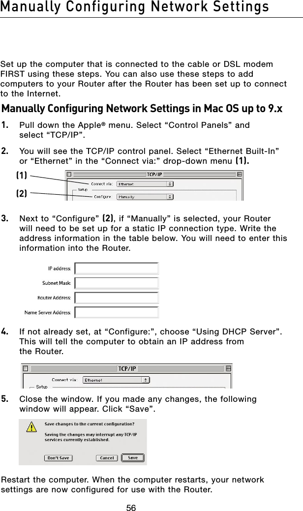 5756Manually Configuring Network Settings5756Manually Configuring Network SettingsSet up the computer that is connected to the cable or DSL modem FIRST using these steps. You can also use these steps to add computers to your Router after the Router has been set up to connect to the Internet.Manually Configuring Network Settings in Mac OS up to 9.x1.  Pull down the Apple® menu. Select “Control Panels” and  select “TCP/IP”.2.  You will see the TCP/IP control panel. Select “Ethernet Built-In” or “Ethernet” in the “Connect via:” drop-down menu (1). 3.  Next to “Configure” (2), if “Manually” is selected, your Router will need to be set up for a static IP connection type. Write the address information in the table below. You will need to enter this information into the Router. 4.  If not already set, at “Configure:”, choose “Using DHCP Server”. This will tell the computer to obtain an IP address from  the Router. 5.  Close the window. If you made any changes, the following window will appear. Click “Save”.Restart the computer. When the computer restarts, your network settings are now configured for use with the Router.(1)(2)