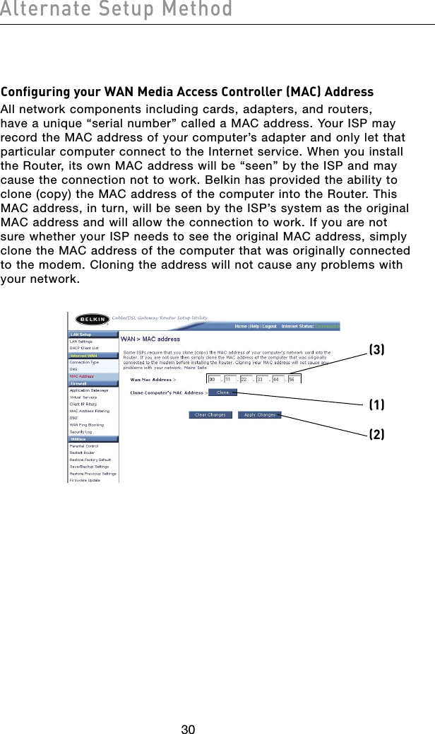 3130Alternate Setup Method3130Alternate Setup MethodConfiguring your WAN Media Access Controller (MAC) AddressAll network components including cards, adapters, and routers, have a unique “serial number” called a MAC address. Your ISP may record the MAC address of your computer’s adapter and only let that particular computer connect to the Internet service. When you install the Router, its own MAC address will be “seen” by the ISP and may cause the connection not to work. Belkin has provided the ability to clone (copy) the MAC address of the computer into the Router. This MAC address, in turn, will be seen by the ISP’s system as the original MAC address and will allow the connection to work. If you are not sure whether your ISP needs to see the original MAC address, simply clone the MAC address of the computer that was originally connected to the modem. Cloning the address will not cause any problems with your network. (1)(2)(3)