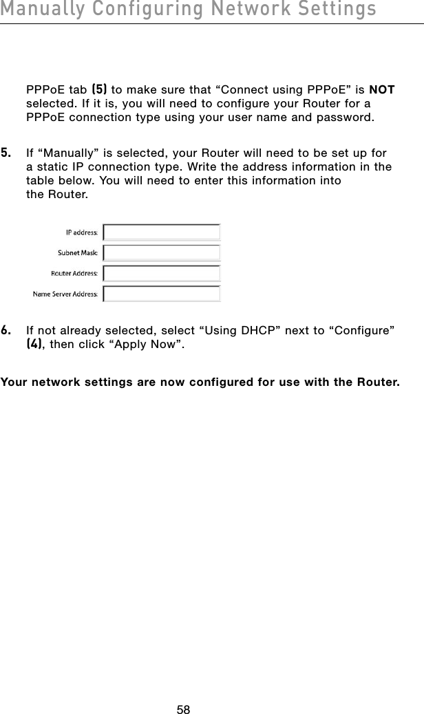 5958Manually Configuring Network Settings5958Manually Configuring Network SettingsPPPoE tab (5) to make sure that “Connect using PPPoE” is NOT selected. If it is, you will need to configure your Router for a PPPoE connection type using your user name and password. 5.  If “Manually” is selected, your Router will need to be set up for a static IP connection type. Write the address information in the table below. You will need to enter this information into  the Router.6.  If not already selected, select “Using DHCP” next to “Configure” (4), then click “Apply Now”.Your network settings are now configured for use with the Router.