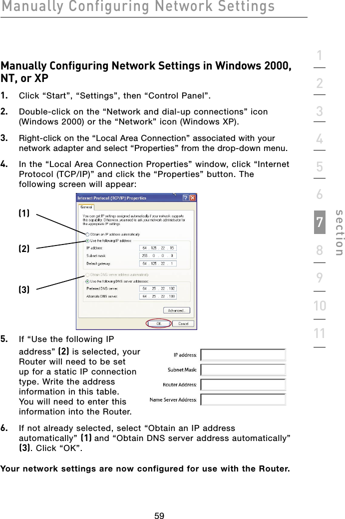 59Manually Configuring Network Settings591234567891011sectionManually Configuring Network Settings in Windows 2000, NT, or XP1.  Click “Start”, “Settings”, then “Control Panel”.2.  Double-click on the “Network and dial-up connections” icon (Windows 2000) or the “Network” icon (Windows XP).3.  Right-click on the “Local Area Connection” associated with your network adapter and select “Properties” from the drop-down menu.4.  In the “Local Area Connection Properties” window, click “Internet Protocol (TCP/IP)” and click the “Properties” button. The following screen will appear:5.  If “Use the following IP address” (2) is selected, your Router will need to be set up for a static IP connection type. Write the address information in this table. You will need to enter this information into the Router.6.  If not already selected, select “Obtain an IP address automatically” (1) and “Obtain DNS server address automatically” (3). Click “OK”.Your network settings are now configured for use with the Router.(1)(2)(3)