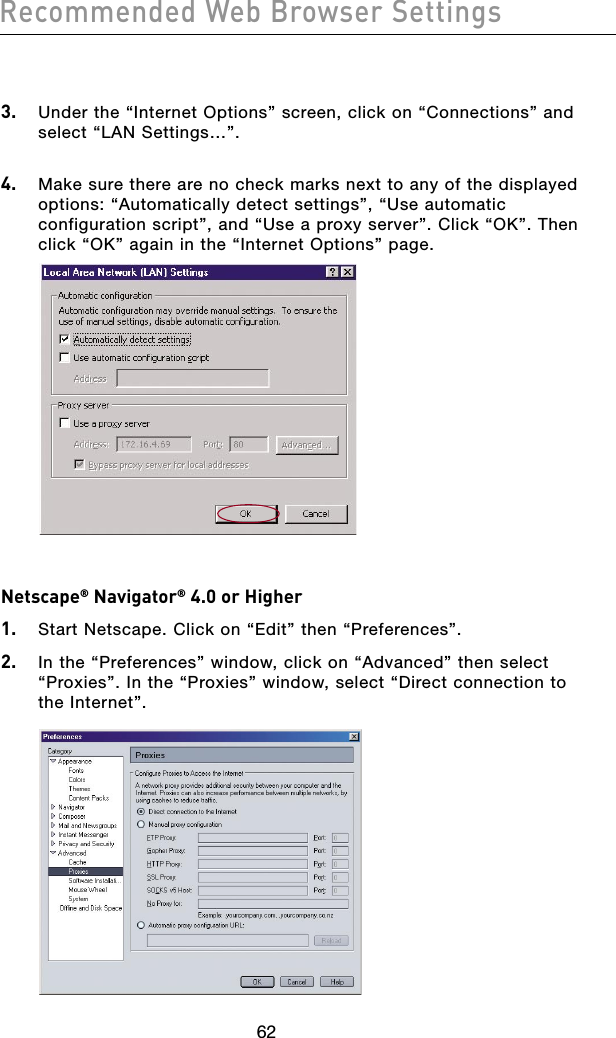 636263623.  Under the “Internet Options” screen, click on “Connections” and select “LAN Settings…”. 4.  Make sure there are no check marks next to any of the displayed options: “Automatically detect settings”, “Use automatic configuration script”, and “Use a proxy server”. Click “OK”. Then click “OK” again in the “Internet Options” page.Netscape® Navigator® 4.0 or Higher1.  Start Netscape. Click on “Edit” then “Preferences”.2.  In the “Preferences” window, click on “Advanced” then select “Proxies”. In the “Proxies” window, select “Direct connection to the Internet”.Recommended Web Browser Settings