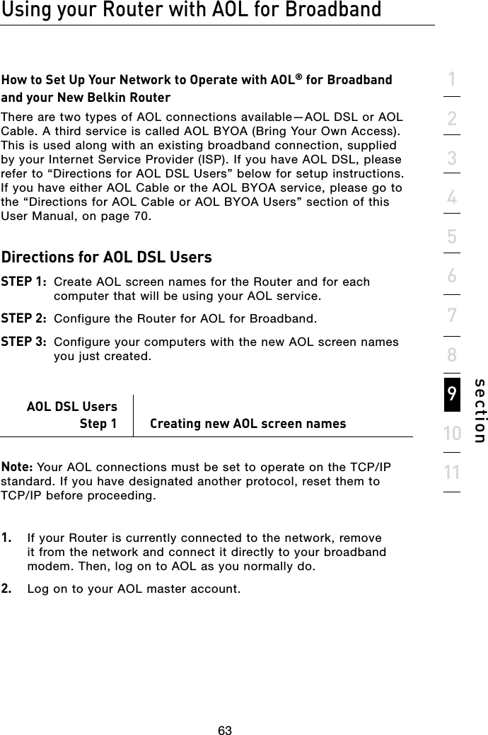 63631234567891011sectionHow to Set Up Your Network to Operate with AOL® for Broadband and your New Belkin RouterThere are two types of AOL connections available—AOL DSL or AOL Cable. A third service is called AOL BYOA (Bring Your Own Access). This is used along with an existing broadband connection, supplied by your Internet Service Provider (ISP). If you have AOL DSL, please refer to “Directions for AOL DSL Users” below for setup instructions. If you have either AOL Cable or the AOL BYOA service, please go to the “Directions for AOL Cable or AOL BYOA Users” section of this User Manual, on page 70. Directions for AOL DSL Users STEP 1:  Create AOL screen names for the Router and for each computer that will be using your AOL service. STEP 2:  Configure the Router for AOL for Broadband. STEP 3:  Configure your computers with the new AOL screen names you just created.AOL DSL UsersStep 1  Creating new AOL screen names Note: Your AOL connections must be set to operate on the TCP/IP standard. If you have designated another protocol, reset them to  TCP/IP before proceeding.1.  If your Router is currently connected to the network, remove it from the network and connect it directly to your broadband modem. Then, log on to AOL as you normally do.2.   Log on to your AOL master account.Using your Router with AOL for Broadband