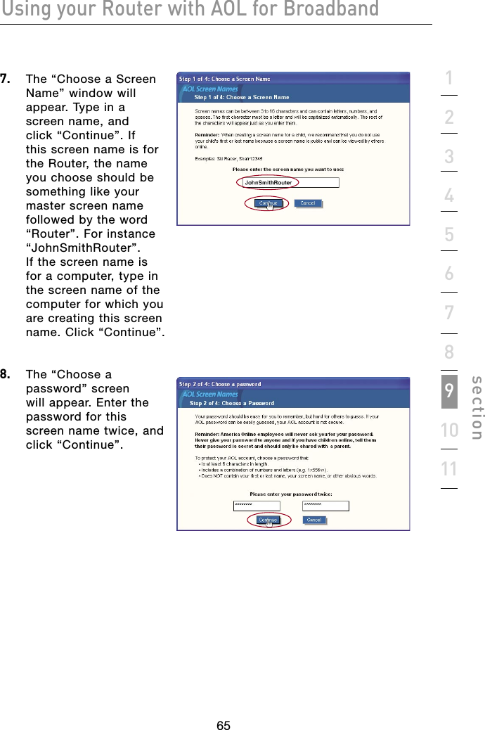 65Using your Router with AOL for Broadband651234567891011section7.   The “Choose a Screen Name” window will appear. Type in a screen name, and click “Continue”. If this screen name is for the Router, the name you choose should be something like your master screen name followed by the word “Router”. For instance “JohnSmithRouter”. If the screen name is for a computer, type in the screen name of the computer for which you are creating this screen name. Click “Continue”.  8.   The “Choose a password” screen will appear. Enter the password for this screen name twice, and click “Continue”.