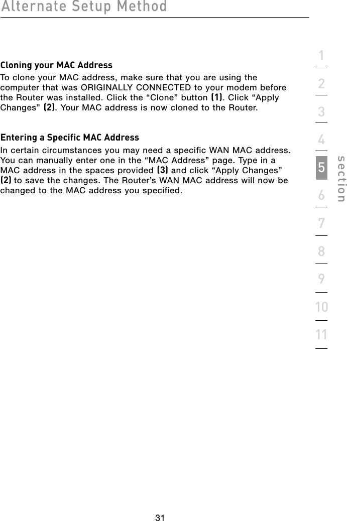 31Alternate Setup Method31section1234567891011Cloning your MAC AddressTo clone your MAC address, make sure that you are using the computer that was ORIGINALLY CONNECTED to your modem before the Router was installed. Click the “Clone” button (1). Click “Apply Changes” (2). Your MAC address is now cloned to the Router.Entering a Specific MAC AddressIn certain circumstances you may need a specific WAN MAC address. You can manually enter one in the “MAC Address” page. Type in a MAC address in the spaces provided (3) and click “Apply Changes” (2) to save the changes. The Router’s WAN MAC address will now be changed to the MAC address you specified.