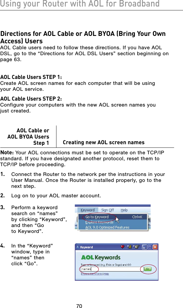 7170Using your Router with AOL for Broadband7170Using your Router with AOL for BroadbandDirections for AOL Cable or AOL BYOA (Bring Your Own Access) Users AOL Cable users need to follow these directions. If you have AOL DSL, go to the “Directions for AOL DSL Users” section beginning on  page 63.AOL Cable Users STEP 1:  Create AOL screen names for each computer that will be using  your AOL service. AOL Cable Users STEP 2:  Configure your computers with the new AOL screen names you  just created.AOL Cable or  AOL BYOA Users Step 1   Creating new AOL screen namesNote: Your AOL connections must be set to operate on the TCP/IP standard. If you have designated another protocol, reset them to  TCP/IP before proceeding.1.   Connect the Router to the network per the instructions in your User Manual. Once the Router is installed properly, go to the  next step.2.   Log on to your AOL master account.3.   Perform a keyword search on “names”  by clicking “Keyword”, and then “Go  to Keyword”.4.  In the “Keyword” window, type in “names” then  click “Go”.