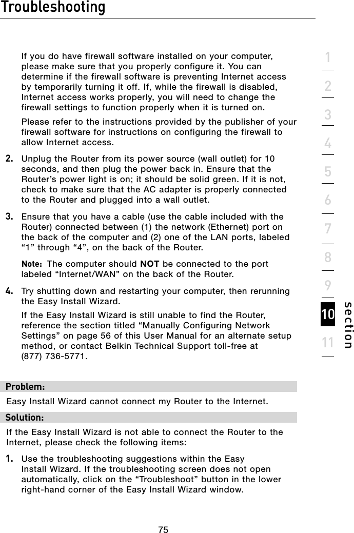 75Troubleshooting751234567891011sectionTroubleshooting  If you do have firewall software installed on your computer, please make sure that you properly configure it. You can determine if the firewall software is preventing Internet access by temporarily turning it off. If, while the firewall is disabled, Internet access works properly, you will need to change the firewall settings to function properly when it is turned on.  Please refer to the instructions provided by the publisher of your firewall software for instructions on configuring the firewall to allow Internet access.2.   Unplug the Router from its power source (wall outlet) for 10 seconds, and then plug the power back in. Ensure that the Router’s power light is on; it should be solid green. If it is not, check to make sure that the AC adapter is properly connected to the Router and plugged into a wall outlet.3.   Ensure that you have a cable (use the cable included with the Router) connected between (1) the network (Ethernet) port on the back of the computer and (2) one of the LAN ports, labeled “1” through “4”, on the back of the Router.   Note:  The computer should NOT be connected to the port labeled “Internet/WAN” on the back of the Router.4.   Try shutting down and restarting your computer, then rerunning the Easy Install Wizard.  If the Easy Install Wizard is still unable to find the Router, reference the section titled “Manually Configuring Network Settings” on page 56 of this User Manual for an alternate setup method, or contact Belkin Technical Support toll-free at  (877) 736-5771. Problem:Easy Install Wizard cannot connect my Router to the Internet. Solution:If the Easy Install Wizard is not able to connect the Router to the Internet, please check the following items:1.   Use the troubleshooting suggestions within the Easy Install Wizard. If the troubleshooting screen does not open automatically, click on the “Troubleshoot” button in the lower right-hand corner of the Easy Install Wizard window.