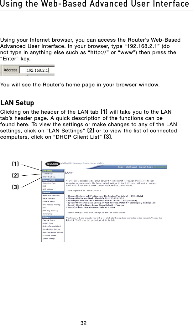 3332Using the Web-Based Advanced User Interface3332Using the Web-Based Advanced User InterfaceUsing your Internet browser, you can access the Router’s Web-Based Advanced User Interface. In your browser, type “192.168.2.1” (do not type in anything else such as “http://” or “www”) then press the “Enter” key.You will see the Router’s home page in your browser window.LAN SetupClicking on the header of the LAN tab (1) will take you to the LAN tab’s header page. A quick description of the functions can be found here. To view the settings or make changes to any of the LAN settings, click on “LAN Settings” (2) or to view the list of connected computers, click on “DHCP Client List” (3).(1)(2)(3)