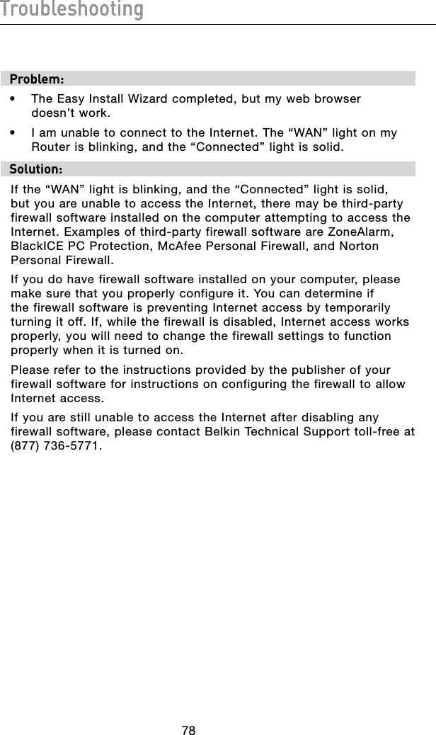 7978Troubleshooting7978TroubleshootingTroubleshootingProblem:•  The Easy Install Wizard completed, but my web browser  doesn’t work.•  I am unable to connect to the Internet. The “WAN” light on my Router is blinking, and the “Connected” light is solid.Solution: If the “WAN” light is blinking, and the “Connected” light is solid, but you are unable to access the Internet, there may be third-party firewall software installed on the computer attempting to access the Internet. Examples of third-party firewall software are ZoneAlarm, BlackICE PC Protection, McAfee Personal Firewall, and Norton Personal Firewall.  If you do have firewall software installed on your computer, please make sure that you properly configure it. You can determine if the firewall software is preventing Internet access by temporarily turning it off. If, while the firewall is disabled, Internet access works properly, you will need to change the firewall settings to function properly when it is turned on.Please refer to the instructions provided by the publisher of your firewall software for instructions on configuring the firewall to allow Internet access.If you are still unable to access the Internet after disabling any firewall software, please contact Belkin Technical Support toll-free at (877) 736-5771.