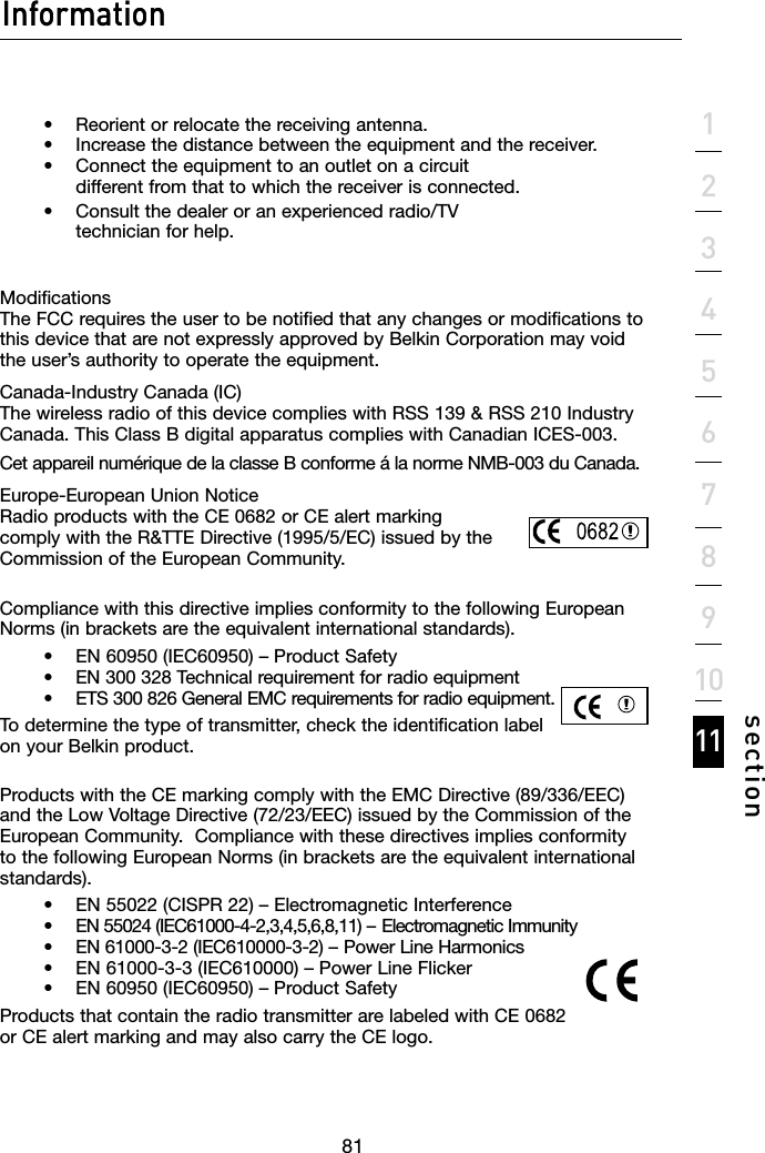 818181Information1234567891011section    •  Reorient or relocate the receiving antenna.     •   Increase the distance between the equipment and the receiver.     •    Connect the equipment to an outlet on a circuit    different from that to which the receiver is connected.    •   Consult the dealer or an experienced radio/TV            technician for help.  Modifications The FCC requires the user to be notified that any changes or modifications to this device that are not expressly approved by Belkin Corporation may void the user’s authority to operate the equipment.Canada-Industry Canada (IC) The wireless radio of this device complies with RSS 139 &amp; RSS 210 Industry Canada. This Class B digital apparatus complies with Canadian ICES-003.Cet appareil numérique de la classe B conforme á la norme NMB-003 du Canada.Europe-European Union Notice Radio products with the CE 0682 or CE alert marking  comply with the R&amp;TTE Directive (1995/5/EC) issued by the  Commission of the European Community.  Compliance with this directive implies conformity to the following European Norms (in brackets are the equivalent international standards).      •  EN 60950 (IEC60950) – Product Safety     •  EN 300 328 Technical requirement for radio equipment     •  ETS 300 826 General EMC requirements for radio equipment.To determine the type of transmitter, check the identification label on your Belkin product.Products with the CE marking comply with the EMC Directive (89/336/EEC) and the Low Voltage Directive (72/23/EEC) issued by the Commission of the European Community.  Compliance with these directives implies conformity to the following European Norms (in brackets are the equivalent international standards).    •  EN 55022 (CISPR 22) – Electromagnetic Interference     •  EN 55024 (IEC61000-4-2,3,4,5,6,8,11) – Electromagnetic Immunity     •  EN 61000-3-2 (IEC610000-3-2) – Power Line Harmonics     •  EN 61000-3-3 (IEC610000) – Power Line Flicker     •  EN 60950 (IEC60950) – Product SafetyProducts that contain the radio transmitter are labeled with CE 0682 or CE alert marking and may also carry the CE logo.Information