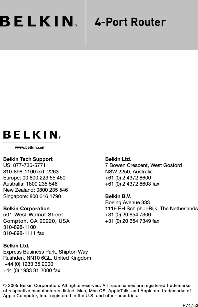 © 2005 Belkin Corporation. All rights reserved. All trade names are registered trademarks of respective manufacturers listed. Mac, Mac OS, AppleTalk, and Apple are trademarks of Apple Computer, Inc., registered in the U.S. and other countries.P747534-Port RouterBelkin Ltd.7 Bowen Crescent, West GosfordNSW 2250, Australia+61 (0) 2 4372 8600+61 (0) 2 4372 8603 faxBelkin B.V.Boeing Avenue 333 1119 PH Schiphol-Rijk, The Netherlands+31 (0) 20 654 7300+31 (0) 20 654 7349 faxBelkin Tech SupportUS: 877-736-5771 310-898-1100 ext. 2263Europe: 00 800 223 55 460Australia: 1800 235 546New Zealand: 0800 235 546Singapore: 800 616 1790Belkin Corporation501 West Walnut StreetCompton, CA 90220, USA310-898-1100310-898-1111 faxBelkin Ltd.Express Business Park, Shipton Way Rushden, NN10 6GL, United Kingdom +44 (0) 1933 35 2000+44 (0) 1933 31 2000 fax