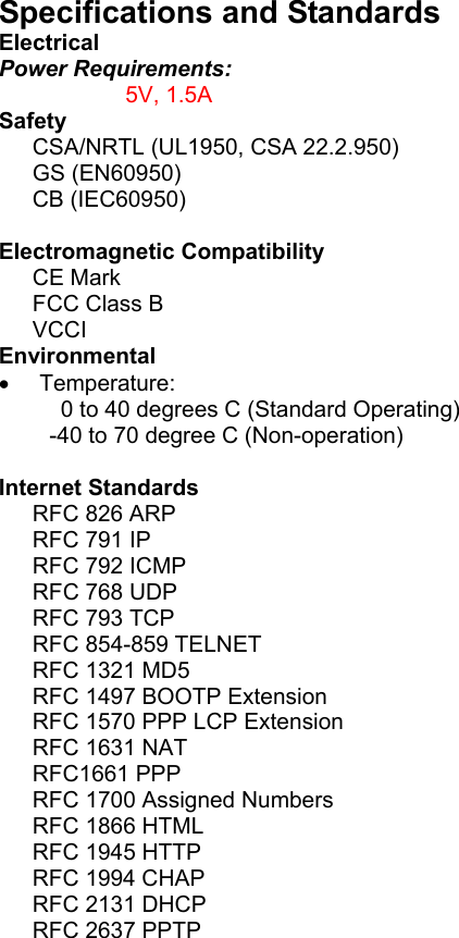 Specifications and Standards   Electrical Power Requirements:   5V, 1.5A Safety CSA/NRTL (UL1950, CSA 22.2.950) GS (EN60950) CB (IEC60950)  Electromagnetic Compatibility CE Mark FCC Class B VCCI Environmental  • Temperature:   0 to 40 degrees C (Standard Operating) -40 to 70 degree C (Non-operation)   Internet Standards RFC 826 ARP RFC 791 IP RFC 792 ICMP RFC 768 UDP RFC 793 TCP RFC 854-859 TELNET RFC 1321 MD5 RFC 1497 BOOTP Extension RFC 1570 PPP LCP Extension RFC 1631 NAT RFC1661 PPP RFC 1700 Assigned Numbers RFC 1866 HTML RFC 1945 HTTP RFC 1994 CHAP RFC 2131 DHCP RFC 2637 PPTP   