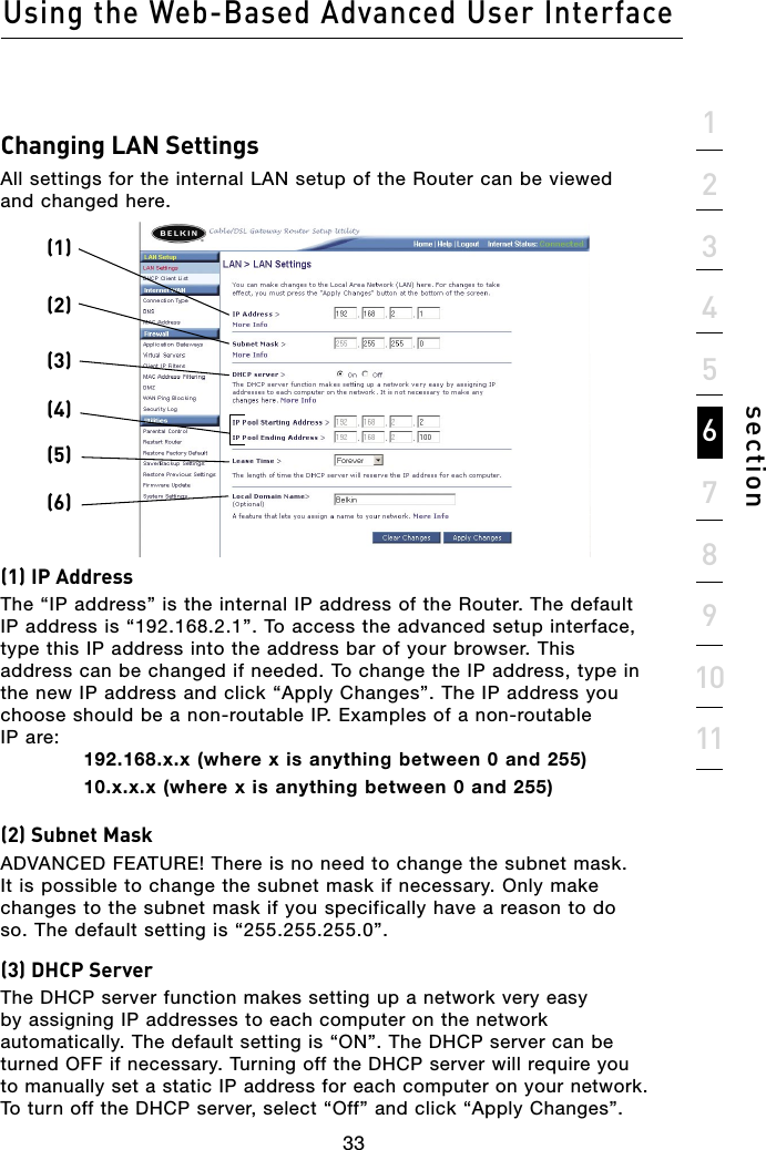 33Using the Web-Based Advanced User Interface33section1234567891011Changing LAN SettingsAll settings for the internal LAN setup of the Router can be viewed and changed here. (1) IP AddressThe “IP address” is the internal IP address of the Router. The default IP address is “192.168.2.1”. To access the advanced setup interface, type this IP address into the address bar of your browser. This address can be changed if needed. To change the IP address, type in the new IP address and click “Apply Changes”. The IP address you choose should be a non-routable IP. Examples of a non-routable  IP are:192.168.x.x (where x is anything between 0 and 255) 10.x.x.x (where x is anything between 0 and 255)(2) Subnet MaskADVANCED FEATURE! There is no need to change the subnet mask. It is possible to change the subnet mask if necessary. Only make changes to the subnet mask if you specifically have a reason to do so. The default setting is “255.255.255.0”. (3) DHCP ServerThe DHCP server function makes setting up a network very easy by assigning IP addresses to each computer on the network automatically. The default setting is “ON”. The DHCP server can be turned OFF if necessary. Turning off the DHCP server will require you to manually set a static IP address for each computer on your network. To turn off the DHCP server, select “Off” and click “Apply Changes”.(1)(2)(3)(4)(5)(6)