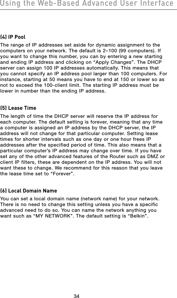 3534Using the Web-Based Advanced User Interface3534Using the Web-Based Advanced User Interface(4) IP PoolThe range of IP addresses set aside for dynamic assignment to the computers on your network. The default is 2–100 (99 computers). If you want to change this number, you can by entering a new starting and ending IP address and clicking on “Apply Changes”. The DHCP server can assign 100 IP addresses automatically. This means that you cannot specify an IP address pool larger than 100 computers. For instance, starting at 50 means you have to end at 150 or lower so as not to exceed the 100-client limit. The starting IP address must be lower in number than the ending IP address.(5) Lease Time The length of time the DHCP server will reserve the IP address for each computer. The default setting is forever, meaning that any time a computer is assigned an IP address by the DHCP server, the IP address will not change for that particular computer. Setting lease times for shorter intervals such as one day or one hour frees IP addresses after the specified period of time. This also means that a particular computer’s IP address may change over time. If you have set any of the other advanced features of the Router such as DMZ or client IP filters, these are dependent on the IP address. You will not want these to change. We recommend for this reason that you leave the lease time set to “Forever”.(6) Local Domain Name You can set a local domain name (network name) for your network. There is no need to change this setting unless you have a specific advanced need to do so. You can name the network anything you want such as “MY NETWORK”. The default setting is “Belkin”.