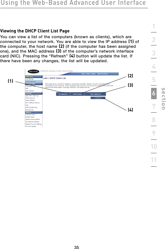 35Using the Web-Based Advanced User Interface351234567891011sectionViewing the DHCP Client List PageYou can view a list of the computers (known as clients), which are connected to your network. You are able to view the IP address (1) of the computer, the host name (2) (if the computer has been assigned one), and the MAC address (3) of the computer’s network interface card (NIC). Pressing the “Refresh” (4) button will update the list. If there have been any changes, the list will be updated.(2)(3)(1)(4)