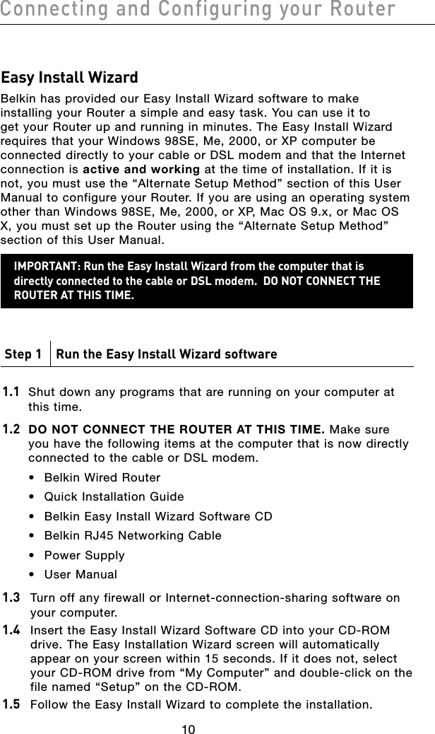 1110Connecting and Configuring your Router1110Connecting and Configuring your RouterStep 1    Run the Easy Install Wizard software1.1  Shut down any programs that are running on your computer at this time.1.2  DO NOT CONNECT THE ROUTER AT THIS TIME. Make sure you have the following items at the computer that is now directly connected to the cable or DSL modem. •  Belkin Wired Router•  Quick Installation Guide•  Belkin Easy Install Wizard Software CD•  Belkin RJ45 Networking Cable•  Power Supply•  User Manual1.3    Turn off any firewall or Internet-connection-sharing software on your computer.1.4    Insert the Easy Install Wizard Software CD into your CD-ROM drive. The Easy Installation Wizard screen will automatically appear on your screen within 15 seconds. If it does not, select your CD-ROM drive from “My Computer” and double-click on the file named “Setup” on the CD-ROM.1.5    Follow the Easy Install Wizard to complete the installation.Easy Install WizardBelkin has provided our Easy Install Wizard software to make installing your Router a simple and easy task. You can use it to get your Router up and running in minutes. The Easy Install Wizard requires that your Windows 98SE, Me, 2000, or XP computer be connected directly to your cable or DSL modem and that the Internet connection is active and working at the time of installation. If it is not, you must use the “Alternate Setup Method” section of this User Manual to configure your Router. If you are using an operating system other than Windows 98SE, Me, 2000, or XP, Mac OS 9.x, or Mac OS X, you must set up the Router using the “Alternate Setup Method” section of this User Manual.IMPORTANT: Run the Easy Install Wizard from the computer that is  directly connected to the cable or DSL modem.  DO NOT CONNECT THE ROUTER AT THIS TIME.