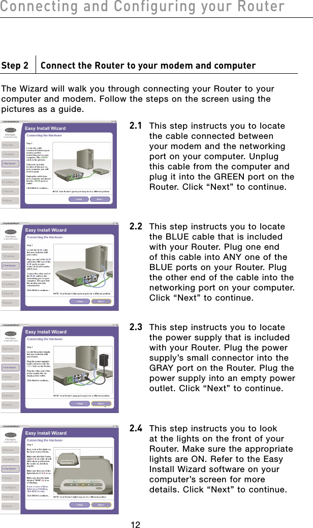 1312Connecting and Configuring your Router1312Connecting and Configuring your RouterStep 2     Connect the Router to your modem and computerThe Wizard will walk you through connecting your Router to your computer and modem. Follow the steps on the screen using the pictures as a guide.2.1 This step instructs you to locate the cable connected between your modem and the networking port on your computer. Unplug this cable from the computer and plug it into the GREEN port on the Router. Click “Next” to continue. 2.2 This step instructs you to locate the BLUE cable that is included with your Router. Plug one end of this cable into ANY one of the BLUE ports on your Router. Plug the other end of the cable into the networking port on your computer. Click “Next” to continue.2.3  This step instructs you to locate the power supply that is included with your Router. Plug the power supply’s small connector into the GRAY port on the Router. Plug the power supply into an empty power outlet. Click “Next” to continue.2.4  This step instructs you to look at the lights on the front of your Router. Make sure the appropriate lights are ON. Refer to the Easy Install Wizard software on your computer’s screen for more details. Click “Next” to continue.