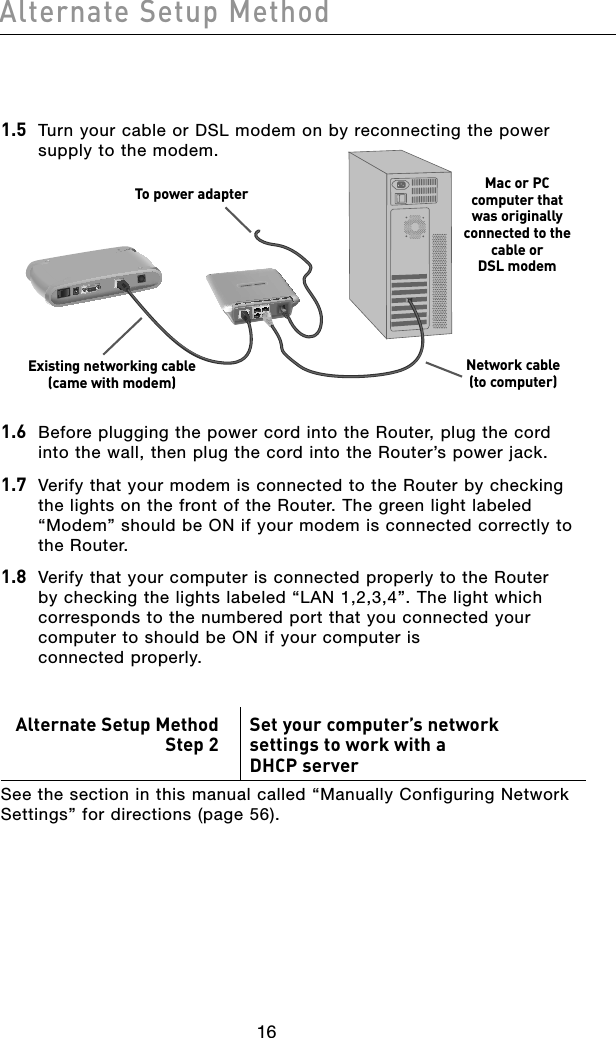 1716Alternate Setup Method1716Alternate Setup Method1.5 Turn your cable or DSL modem on by reconnecting the power supply to the modem.1.6  Before plugging the power cord into the Router, plug the cord into the wall, then plug the cord into the Router’s power jack.1.7  Verify that your modem is connected to the Router by checking the lights on the front of the Router. The green light labeled “Modem” should be ON if your modem is connected correctly to the Router.1.8  Verify that your computer is connected properly to the Router by checking the lights labeled “LAN 1,2,3,4”. The light which corresponds to the numbered port that you connected your computer to should be ON if your computer is  connected properly.Alternate Setup MethodStep 2 Set your computer’s network settings to work with a  DHCP serverSee the section in this manual called “Manually Configuring Network Settings” for directions (page 56).To power adapter Mac or PC  computer that  was originally connected to the cable or  DSL modemNetwork cable  (to computer)Existing networking cable (came with modem)