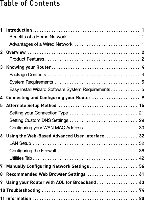 1   Introduction. . . . . . . . . . . . . . . . . . . . . . . . . . . . . . . . . . . . . . . . . . . . .  1Benefits of a Home Network . . . . . . . . . . . . . . . . . . . . . . . . . . . . . .  1Advantages of a Wired Network  . . . . . . . . . . . . . . . . . . . . . . . . . . .  12   Overview  . . . . . . . . . . . . . . . . . . . . . . . . . . . . . . . . . . . . . . . . . . . . . . .  2Product Features . . . . . . . . . . . . . . . . . . . . . . . . . . . . . . . . . . . . . . .  23   Knowing your Router . . . . . . . . . . . . . . . . . . . . . . . . . . . . . . . . . . . . .  4Package Contents  . . . . . . . . . . . . . . . . . . . . . . . . . . . . . . . . . . . . . .  4System Requirements  . . . . . . . . . . . . . . . . . . . . . . . . . . . . . . . . . . .  5Easy Install Wizard Software System Requirements . . . . . . . . . . . .  54   Connecting and Configuring your Router  . . . . . . . . . . . . . . . . . . . .  95   Alternate Setup Method  . . . . . . . . . . . . . . . . . . . . . . . . . . . . . . . . .  15Setting your Connection Type  . . . . . . . . . . . . . . . . . . . . . . . . . . . .  21Setting Custom DNS Settings  . . . . . . . . . . . . . . . . . . . . . . . . . . . .  29Configuring your WAN MAC Address  . . . . . . . . . . . . . . . . . . . . . .  306   Using the Web-Based Advanced User Interface. . . . . . . . . . . . . .  32LAN Setup  . . . . . . . . . . . . . . . . . . . . . . . . . . . . . . . . . . . . . . . . . . .  32Configuring the Firewall  . . . . . . . . . . . . . . . . . . . . . . . . . . . . . . . . .  36Utilities Tab . . . . . . . . . . . . . . . . . . . . . . . . . . . . . . . . . . . . . . . . . . .  427   Manually Configuring Network Settings . . . . . . . . . . . . . . . . . . . .  568   Recommended Web Browser Settings  . . . . . . . . . . . . . . . . . . . . .  619   Using your Router with AOL for Broadband  . . . . . . . . . . . . . . . . .  6310 Troubleshooting  . . . . . . . . . . . . . . . . . . . . . . . . . . . . . . . . . . . . . . . .  7411  Information  . . . . . . . . . . . . . . . . . . . . . . . . . . . . . . . . . . . . . . . . . . . .  80Table of Contents