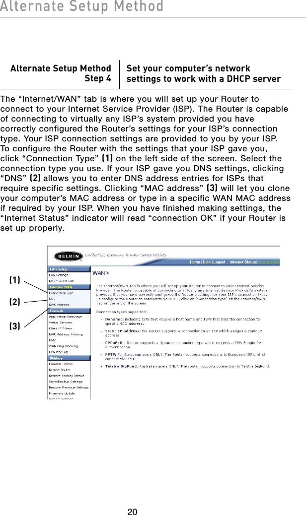 2120Alternate Setup Method2120Alternate Setup MethodAlternate Setup MethodStep 4Set your computer’s network settings to work with a DHCP serverThe “Internet/WAN” tab is where you will set up your Router to connect to your Internet Service Provider (ISP). The Router is capable of connecting to virtually any ISP’s system provided you have correctly configured the Router’s settings for your ISP’s connection type. Your ISP connection settings are provided to you by your ISP. To configure the Router with the settings that your ISP gave you, click “Connection Type” (1) on the left side of the screen. Select the connection type you use. If your ISP gave you DNS settings, clicking “DNS” (2) allows you to enter DNS address entries for ISPs that require specific settings. Clicking “MAC address” (3) will let you clone your computer’s MAC address or type in a specific WAN MAC address if required by your ISP. When you have finished making settings, the “Internet Status” indicator will read “connection OK” if your Router is set up properly.(1)(2)(3)