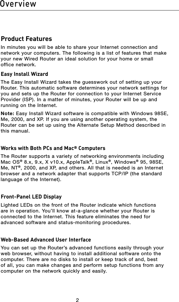 32Overview32OverviewProduct FeaturesIn minutes you will be able to share your Internet connection and network your computers. The following is a list of features that make your new Wired Router an ideal solution for your home or small  office network.Easy Install WizardThe Easy Install Wizard takes the guesswork out of setting up your Router. This automatic software determines your network settings for you and sets up the Router for connection to your Internet Service Provider (ISP). In a matter of minutes, your Router will be up and running on the Internet.Note: Easy Install Wizard software is compatible with Windows 98SE, Me, 2000, and XP. If you are using another operating system, the Router can be set up using the Alternate Setup Method described in  this manual. Works with Both PCs and Mac® ComputersThe Router supports a variety of networking environments including Mac OS® 8.x, 9.x, X v10.x, AppleTalk®, Linux®, Windows® 95, 98SE, Me, NT®, 2000, and XP, and others. All that is needed is an Internet browser and a network adapter that supports TCP/IP (the standard language of the Internet). Front-Panel LED DisplayLighted LEDs on the front of the Router indicate which functions are in operation. You’ll know at-a-glance whether your Router is connected to the Internet. This feature eliminates the need for advanced software and status-monitoring procedures.Web-Based Advanced User InterfaceYou can set up the Router’s advanced functions easily through your web browser, without having to install additional software onto the computer. There are no disks to install or keep track of and, best of all, you can make changes and perform setup functions from any computer on the network quickly and easily. 