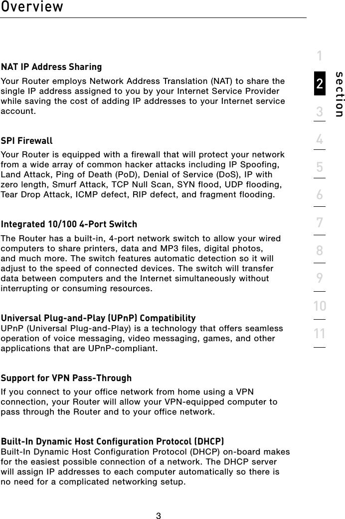 3Overview3section1234567891011NAT IP Address SharingYour Router employs Network Address Translation (NAT) to share the single IP address assigned to you by your Internet Service Provider while saving the cost of adding IP addresses to your Internet service account.SPI FirewallYour Router is equipped with a firewall that will protect your network from a wide array of common hacker attacks including IP Spoofing, Land Attack, Ping of Death (PoD), Denial of Service (DoS), IP with zero length, Smurf Attack, TCP Null Scan, SYN flood, UDP flooding, Tear Drop Attack, ICMP defect, RIP defect, and fragment flooding.Integrated 10/100 4-Port SwitchThe Router has a built-in, 4-port network switch to allow your wired computers to share printers, data and MP3 files, digital photos, and much more. The switch features automatic detection so it will adjust to the speed of connected devices. The switch will transfer data between computers and the Internet simultaneously without interrupting or consuming resources.Universal Plug-and-Play (UPnP) Compatibility UPnP (Universal Plug-and-Play) is a technology that offers seamless operation of voice messaging, video messaging, games, and other applications that are UPnP-compliant.Support for VPN Pass-ThroughIf you connect to your office network from home using a VPN connection, your Router will allow your VPN-equipped computer to pass through the Router and to your office network.Built-In Dynamic Host Configuration Protocol (DHCP)  Built-In Dynamic Host Configuration Protocol (DHCP) on-board makes for the easiest possible connection of a network. The DHCP server will assign IP addresses to each computer automatically so there is no need for a complicated networking setup.