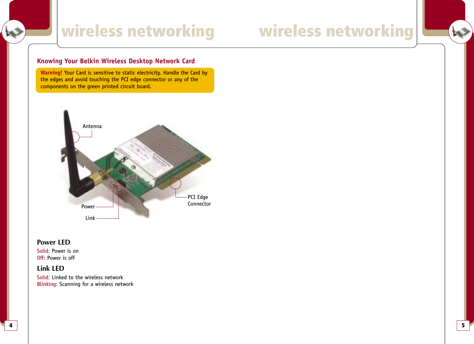 5wireless networkingwireless networking4Knowing Your Belkin Wireless Desktop Network CardWarning! Your Card is sensitive to static electricity. Handle the Card by the edges and avoid touching the PCI edge connector or any of the components on the green printed circuit board.Power LEDSolid: Power is onOff: Power is offLink LEDSolid: Linked to the wireless networkBlinking: Scanning for a wireless networkAntennaPowerLinkPCI EdgeConnector