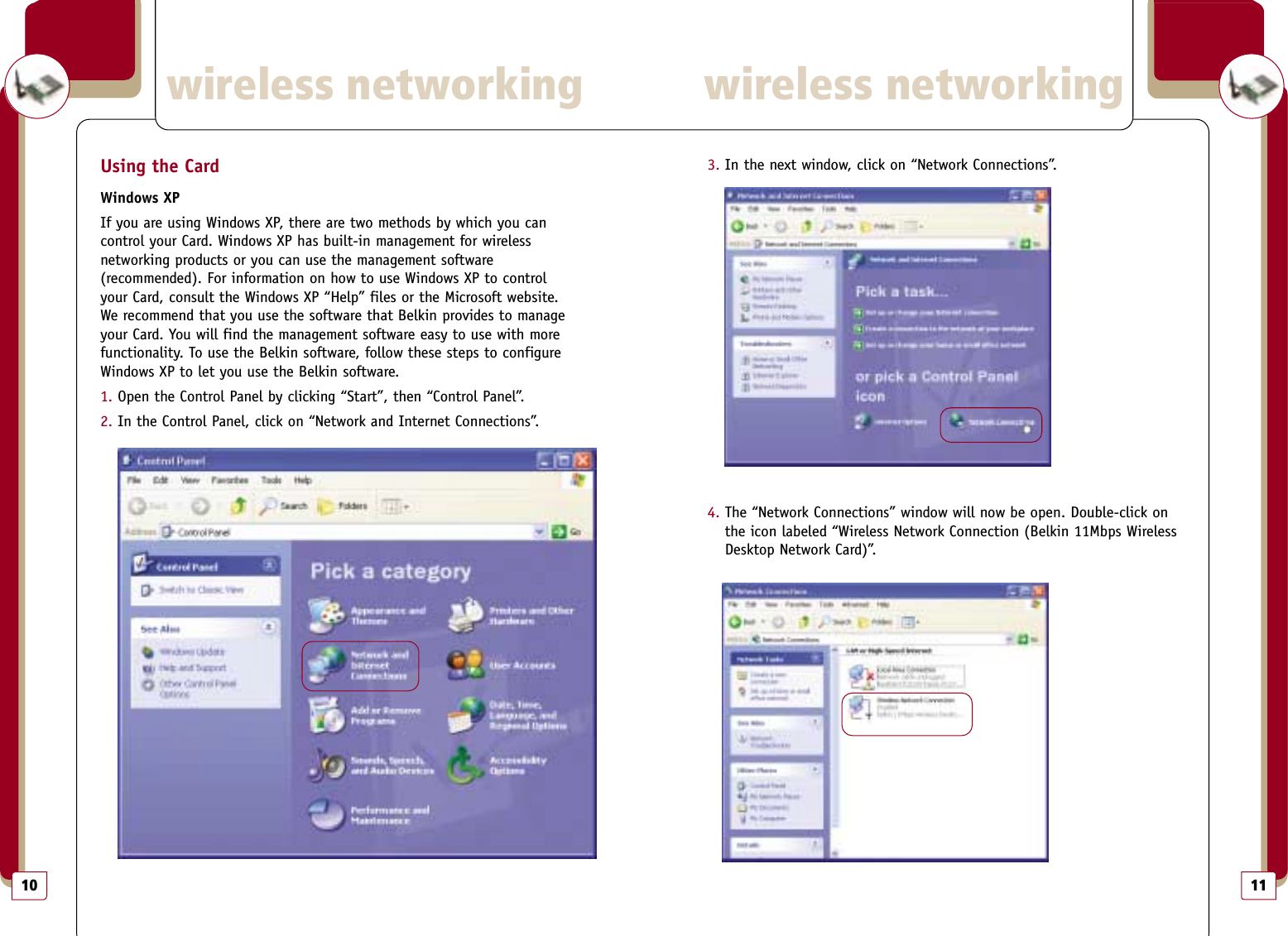113. In the next window, click on “Network Connections”. 4. The “Network Connections” window will now be open. Double-click onthe icon labeled “Wireless Network Connection (Belkin 11Mbps WirelessDesktop Network Card)”. wireless networkingwireless networking10Using the CardWindows XPIf you are using Windows XP, there are two methods by which you can control your Card. Windows XP has built-in management for wireless networking products or you can use the management software (recommended). For information on how to use Windows XP to control your Card, consult the Windows XP “Help” files or the Microsoft website.We recommend that you use the software that Belkin provides to manageyour Card. You will find the management software easy to use with morefunctionality. To use the Belkin software, follow these steps to configureWindows XP to let you use the Belkin software.1. Open the Control Panel by clicking “Start”, then “Control Panel”.2. In the Control Panel, click on “Network and Internet Connections”.