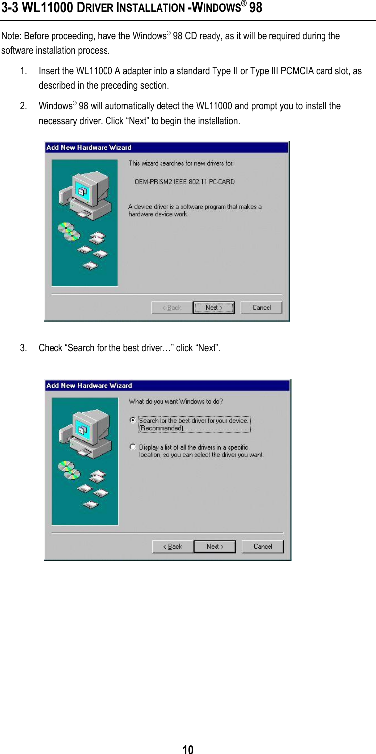 103-3 WL11000 DRIVER INSTALLATION -WINDOWS® 98Note: Before proceeding, have the Windows® 98 CD ready, as it will be required during thesoftware installation process.1. Insert the WL11000 A adapter into a standard Type II or Type III PCMCIA card slot, asdescribed in the preceding section.2. Windows® 98 will automatically detect the WL11000 and prompt you to install thenecessary driver. Click “Next” to begin the installation.3. Check “Search for the best driver…” click “Next”.