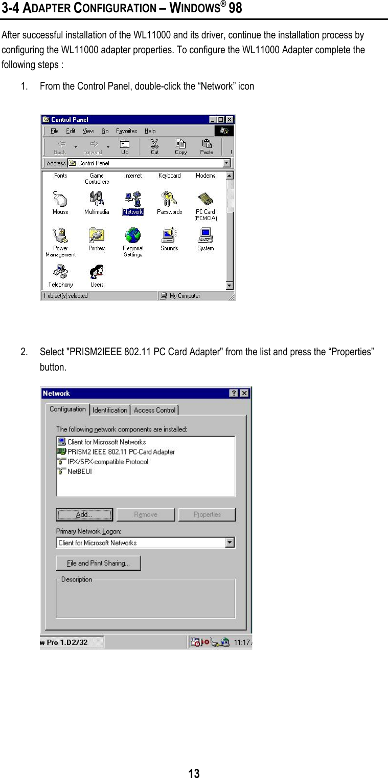 133-4 ADAPTER CONFIGURATION – WINDOWS® 98After successful installation of the WL11000 and its driver, continue the installation process byconfiguring the WL11000 adapter properties. To configure the WL11000 Adapter complete thefollowing steps :1. From the Control Panel, double-click the “Network” icon2. Select &quot;PRISM2IEEE 802.11 PC Card Adapter&quot; from the list and press the “Properties”button.