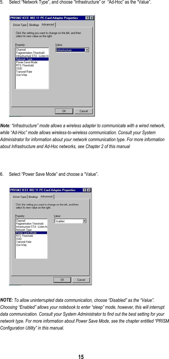 155. Select “Network Type”, and choose “Infrastructure” or  “Ad-Hoc” as the “Value”.Note: “Infrastructure” mode allows a wireless adapter to communicate with a wired network,while “Ad-Hoc” mode allows wireless-to-wireless communication. Consult your SystemAdministrator for information about your network communication type. For more informationabout Infrastructure and Ad-Hoc networks, see Chapter 2 of this manual6. Select “Power Save Mode” and choose a “Value”.NOTE: To allow uninterrupted data communication, choose “Disabled” as the “Value”.Choosing “Enabled” allows your notebook to enter “sleep” mode, however, this will interruptdata communication. Consult your System Administrator to find out the best setting for yournetwork type. For more information about Power Save Mode, see the chapter entitled “PRISMConfiguration Utility” in this manual.