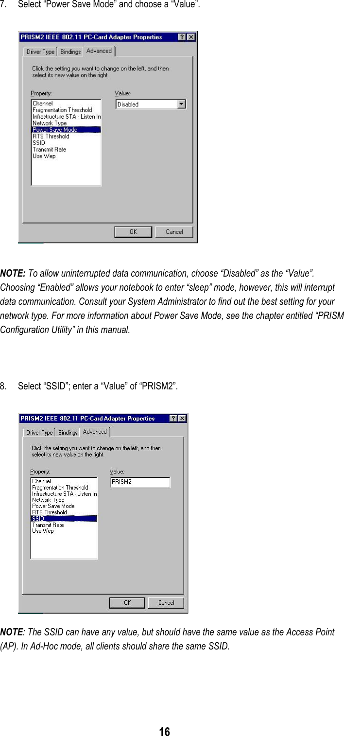 167. Select “Power Save Mode” and choose a “Value”.NOTE: To allow uninterrupted data communication, choose “Disabled” as the “Value”.Choosing “Enabled” allows your notebook to enter “sleep” mode, however, this will interruptdata communication. Consult your System Administrator to find out the best setting for yournetwork type. For more information about Power Save Mode, see the chapter entitled “PRISMConfiguration Utility” in this manual.8. Select “SSID”; enter a “Value” of “PRISM2”.NOTE: The SSID can have any value, but should have the same value as the Access Point(AP). In Ad-Hoc mode, all clients should share the same SSID.