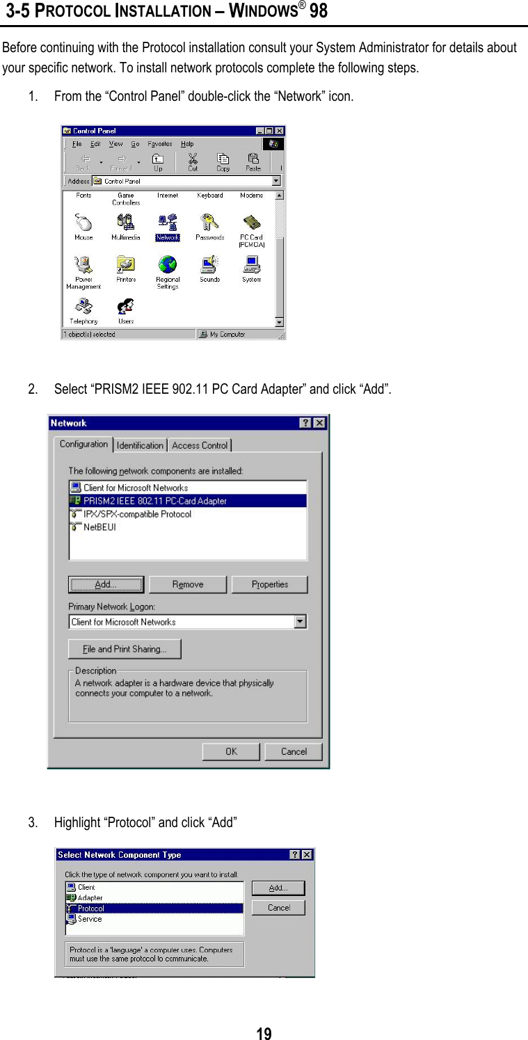 19 3-5 PROTOCOL INSTALLATION – WINDOWS® 98Before continuing with the Protocol installation consult your System Administrator for details aboutyour specific network. To install network protocols complete the following steps.1. From the “Control Panel” double-click the “Network” icon.2. Select “PRISM2 IEEE 902.11 PC Card Adapter” and click “Add”.3. Highlight “Protocol” and click “Add”