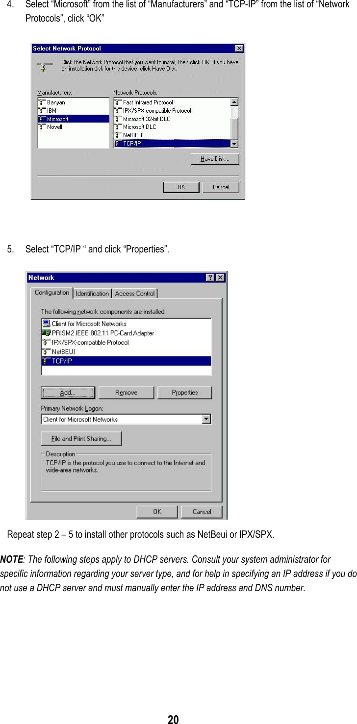 204. Select “Microsoft” from the list of “Manufacturers” and “TCP-IP” from the list of “NetworkProtocols”, click “OK”5. Select “TCP/IP “ and click “Properties”.Repeat step 2 – 5 to install other protocols such as NetBeui or IPX/SPX.NOTE: The following steps apply to DHCP servers. Consult your system administrator forspecific information regarding your server type, and for help in specifying an IP address if you donot use a DHCP server and must manually enter the IP address and DNS number.