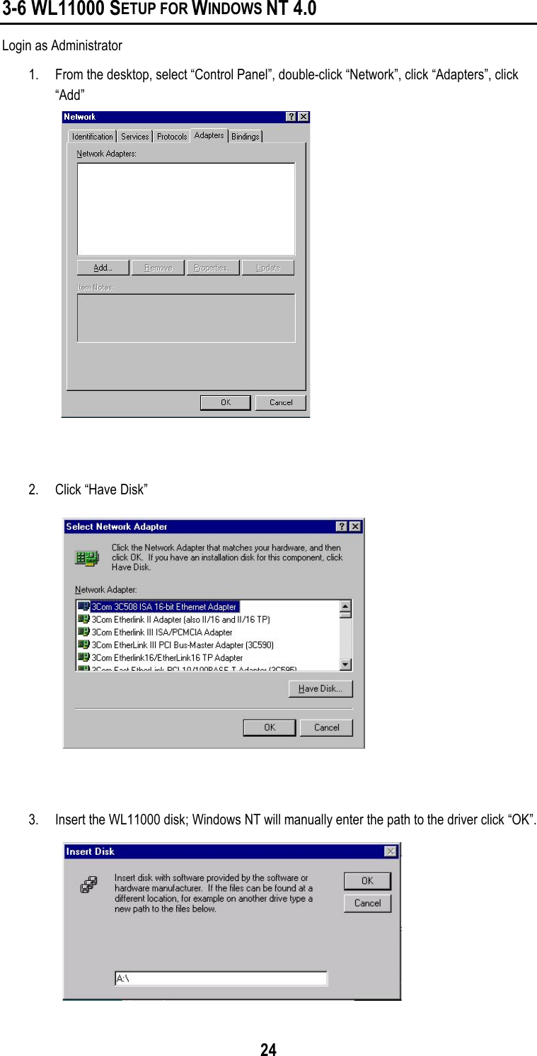 243-6 WL11000 SETUP FOR WINDOWS NT 4.0Login as Administrator1. From the desktop, select “Control Panel”, double-click “Network”, click “Adapters”, click“Add”2. Click “Have Disk”3. Insert the WL11000 disk; Windows NT will manually enter the path to the driver click “OK”.