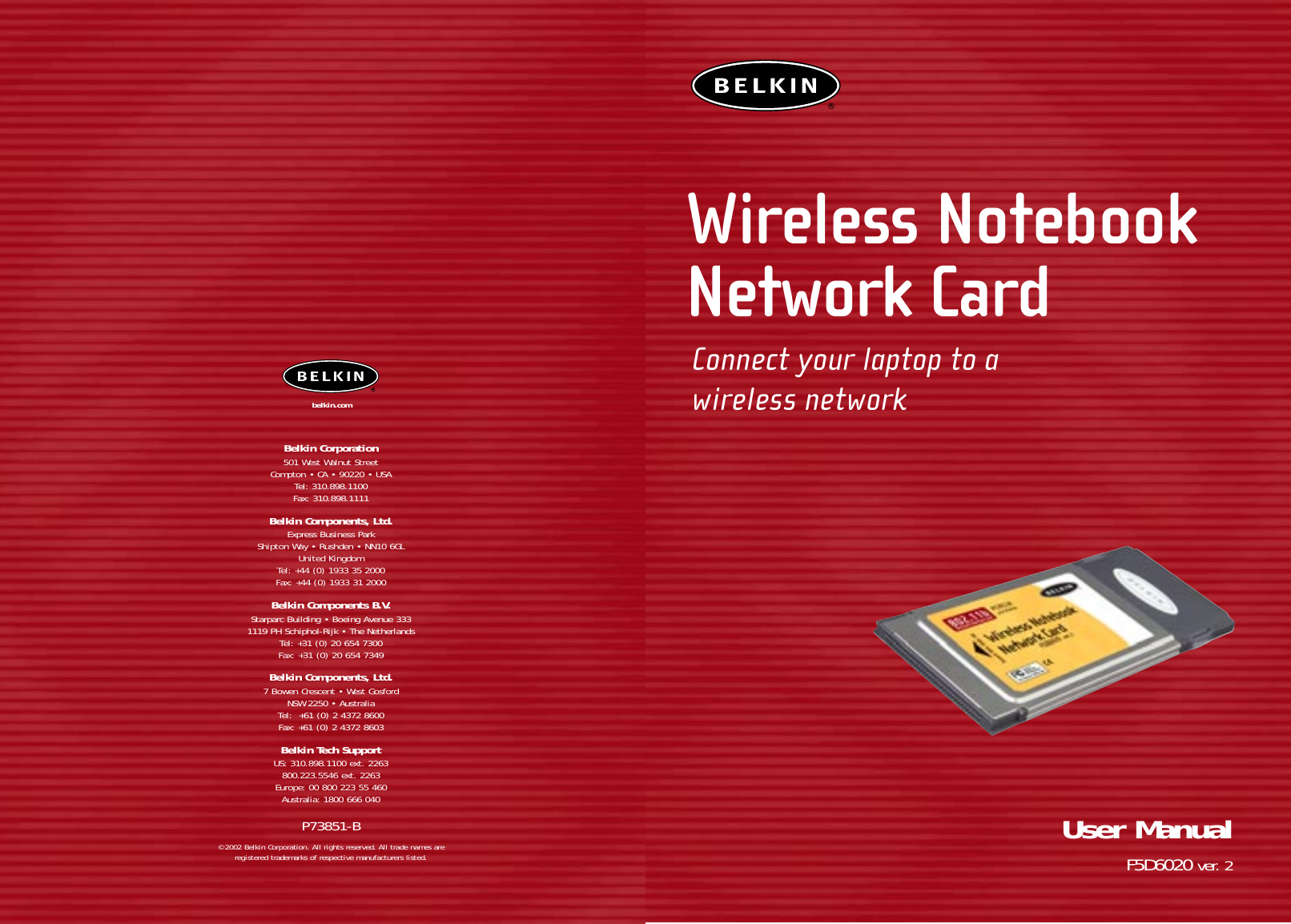 Wireless NotebookNetwork CardConnect your laptop to awireless networkUser ManualF5D6020 ver. 2Belkin Corporation501 West Walnut StreetCompton • CA • 90220 • USATel: 310.898.1100Fax: 310.898.1111Belkin Components, Ltd.Express Business ParkShipton Way • Rushden • NN10 6GLUnited KingdomTel: +44 (0) 1933 35 2000Fax: +44 (0) 1933 31 2000Belkin Components B.V.Starparc Building • Boeing Avenue 3331119 PH Schiphol-Rijk • The NetherlandsTel: +31 (0) 20 654 7300Fax: +31 (0) 20 654 7349Belkin Components, Ltd.7 Bowen Crescent • West GosfordNSW 2250 • AustraliaTel:  +61 (0) 2 4372 8600Fax: +61 (0) 2 4372 8603Belkin Tech SupportUS: 310.898.1100 ext. 2263800.223.5546 ext. 2263Europe: 00 800 223 55 460Australia: 1800 666 040P73851-B© 2002 Belkin Corporation. All rights reserved. All trade names are registered trademarks of respective manufacturers listed.belkin.com