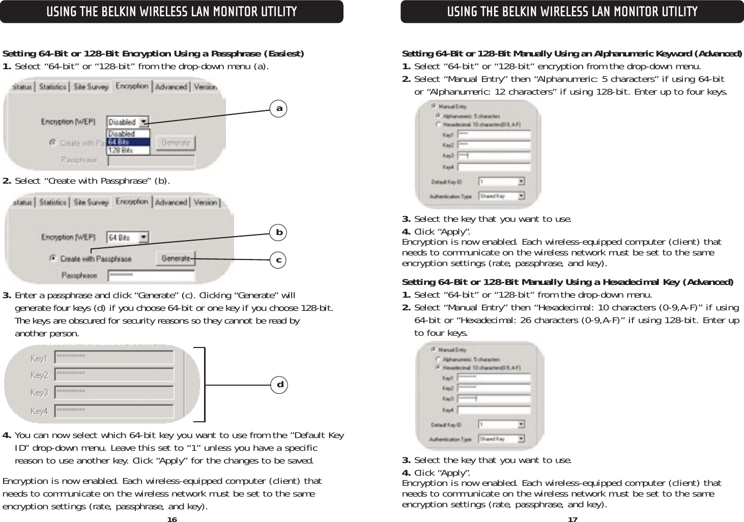 16USING THE BELKIN WIRELESS LAN MONITOR UTILITYUSING THE BELKIN WIRELESS LAN MONITOR UTILITYSetting 64-Bit or 128-Bit Encryption Using a Passphrase (Easiest)1. Select “64-bit” or “128-bit” from the drop-down menu (a).2. Select “Create with Passphrase” (b).3. Enter a passphrase and click “Generate” (c). Clicking “Generate” will generate four keys (d) if you choose 64-bit or one key if you choose 128-bit.The keys are obscured for security reasons so they cannot be read by another person. 4. You can now select which 64-bit key you want to use from the ”Default Key ID” drop-down menu. Leave this set to “1” unless you have a specific reason to use another key. Click “Apply” for the changes to be saved.Encryption is now enabled. Each wireless-equipped computer (client) thatneeds to communicate on the wireless network must be set to the sameencryption settings (rate, passphrase, and key).abcdSetting 64-Bit or 128-Bit Manually Using an Alphanumeric Keyword (Advanced)1. Select “64-bit” or “128-bit” encryption from the drop-down menu.2. Select “Manual Entry” then “Alphanumeric: 5 characters” if using 64-bit or “Alphanumeric: 12 characters” if using 128-bit. Enter up to four keys.3. Select the key that you want to use.4. Click “Apply”.Encryption is now enabled. Each wireless-equipped computer (client) thatneeds to communicate on the wireless network must be set to the sameencryption settings (rate, passphrase, and key).Setting 64-Bit or 128-Bit Manually Using a Hexadecimal Key (Advanced)1. Select “64-bit” or “128-bit” from the drop-down menu.2. Select “Manual Entry” then “Hexadecimal: 10 characters (0-9,A-F)” if using64-bit or “Hexadecimal: 26 characters (0-9,A-F)” if using 128-bit. Enter upto four keys.3. Select the key that you want to use.4. Click “Apply”.Encryption is now enabled. Each wireless-equipped computer (client) thatneeds to communicate on the wireless network must be set to the sameencryption settings (rate, passphrase, and key).17