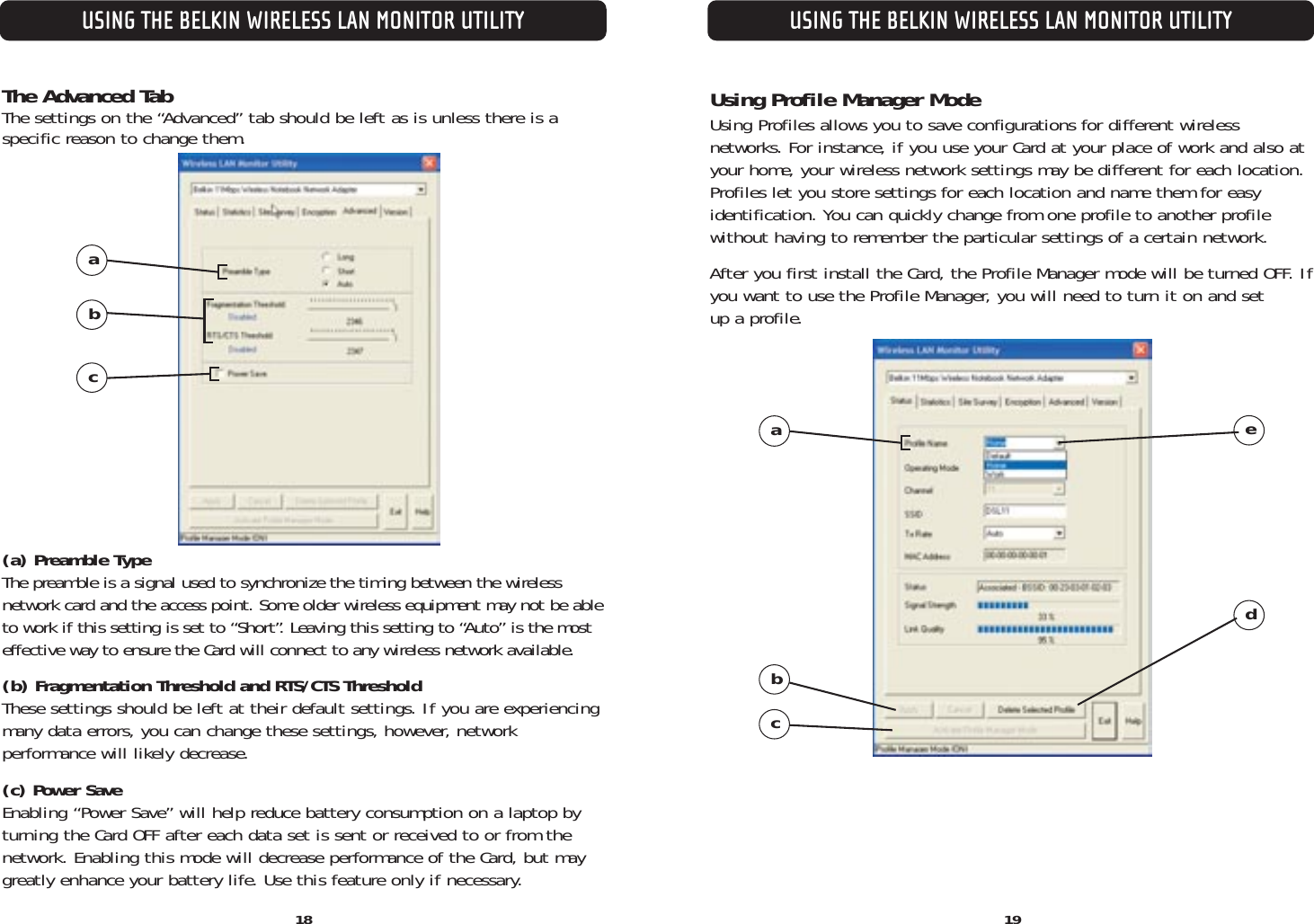 The Advanced TabThe settings on the “Advanced” tab should be left as is unless there is a specific reason to change them.(a) Preamble TypeThe preamble is a signal used to synchronize the timing between the wireless network card and the access point. Some older wireless equipment may not be ableto work if this setting is set to “Short”. Leaving this setting to “Auto” is the most effective way to ensure the Card will connect to any wireless network available.(b) Fragmentation Threshold and RTS/CTS ThresholdThese settings should be left at their default settings. If you are experiencingmany data errors, you can change these settings, however, network performance will likely decrease.(c) Power SaveEnabling “Power Save” will help reduce battery consumption on a laptop byturning the Card OFF after each data set is sent or received to or from thenetwork. Enabling this mode will decrease performance of the Card, but maygreatly enhance your battery life. Use this feature only if necessary.USING THE BELKIN WIRELESS LAN MONITOR UTILITYUSING THE BELKIN WIRELESS LAN MONITOR UTILITY1918abcUsing Profile Manager ModeUsing Profiles allows you to save configurations for different wireless networks. For instance, if you use your Card at your place of work and also atyour home, your wireless network settings may be different for each location.Profiles let you store settings for each location and name them for easy identification. You can quickly change from one profile to another profilewithout having to remember the particular settings of a certain network. After you first install the Card, the Profile Manager mode will be turned OFF. Ifyou want to use the Profile Manager, you will need to turn it on and set up a profile.abced