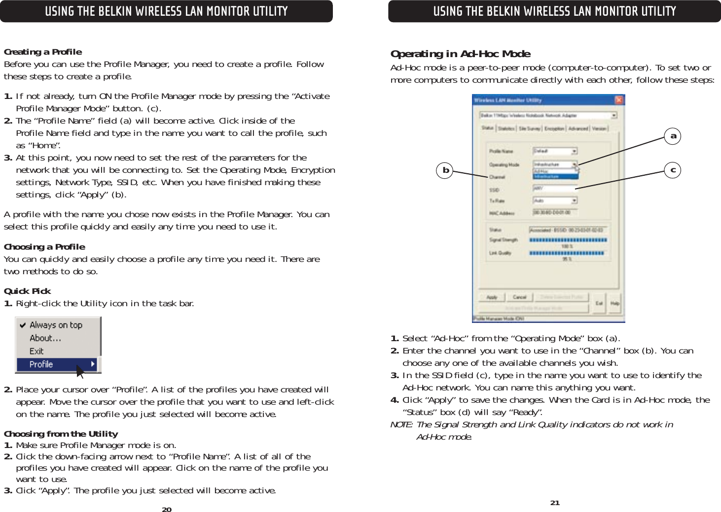 20USING THE BELKIN WIRELESS LAN MONITOR UTILITYUSING THE BELKIN WIRELESS LAN MONITOR UTILITYCreating a ProfileBefore you can use the Profile Manager, you need to create a profile. Followthese steps to create a profile.1. If not already, turn ON the Profile Manager mode by pressing the “Activate Profile Manager Mode” button. (c).2. The “Profile Name” field (a) will become active. Click inside of the Profile Name field and type in the name you want to call the profile, suchas “Home”.3. At this point, you now need to set the rest of the parameters for the network that you will be connecting to. Set the Operating Mode, Encryptionsettings, Network Type, SSID, etc. When you have finished making thesesettings, click “Apply” (b).A profile with the name you chose now exists in the Profile Manager. You canselect this profile quickly and easily any time you need to use it.Choosing a ProfileYou can quickly and easily choose a profile any time you need it. There aretwo methods to do so.Quick Pick1. Right-click the Utility icon in the task bar.2. Place your cursor over “Profile”. A list of the profiles you have created willappear. Move the cursor over the profile that you want to use and left-clickon the name. The profile you just selected will become active.Choosing from the Utility1. Make sure Profile Manager mode is on.2. Click the down-facing arrow next to “Profile Name”. A list of all of the profiles you have created will appear. Click on the name of the profile youwant to use.3. Click “Apply”. The profile you just selected will become active. 21Operating in Ad-Hoc ModeAd-Hoc mode is a peer-to-peer mode (computer-to-computer). To set two ormore computers to communicate directly with each other, follow these steps:1. Select “Ad-Hoc” from the “Operating Mode” box (a).2. Enter the channel you want to use in the “Channel” box (b). You can choose any one of the available channels you wish.3. In the SSID field (c), type in the name you want to use to identify the Ad-Hoc network. You can name this anything you want.4. Click “Apply” to save the changes. When the Card is in Ad-Hoc mode, the “Status” box (d) will say “Ready”. NOTE: The Signal Strength and Link Quality indicators do not work in Ad-Hoc mode.abc