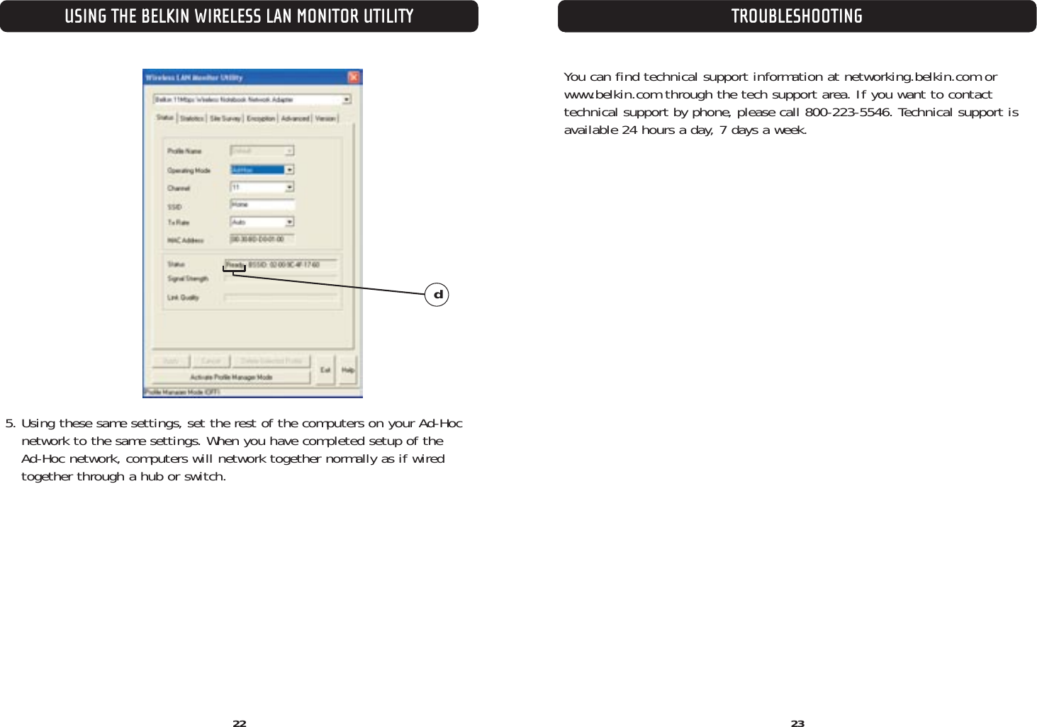 TROUBLESHOOTING22USING THE BELKIN WIRELESS LAN MONITOR UTILITY235. Using these same settings, set the rest of the computers on your Ad-Hoc network to the same settings. When you have completed setup of the Ad-Hoc network, computers will network together normally as if wiredtogether through a hub or switch.dYou can find technical support information at networking.belkin.com orwww.belkin.com through the tech support area. If you want to contact technical support by phone, please call 800-223-5546. Technical support is available 24 hours a day, 7 days a week.