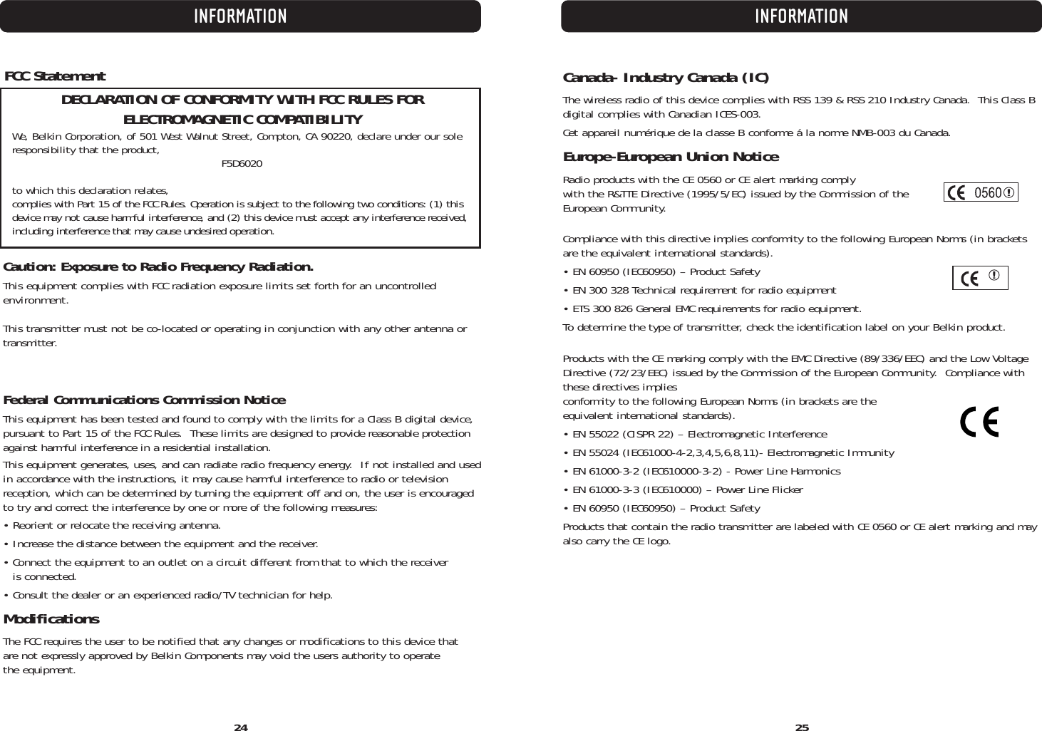 2524INFORMATIONFCC StatementDECLARATION OF CONFORMITY WITH FCC RULES FOR ELECTROMAGNETIC COMPATIBILITYWe, Belkin Corporation, of 501 West Walnut Street, Compton, CA 90220, declare under our soleresponsibility that the product, F5D6020to which this declaration relates,complies with Part 15 of the FCC Rules. Operation is subject to the following two conditions: (1) thisdevice may not cause harmful interference, and (2) this device must accept any interference received,including interference that may cause undesired operation.Caution: Exposure to Radio Frequency Radiation.This equipment complies with FCC radiation exposure limits set forth for an uncontrolledenvironment. This transmitter must not be co-located or operating in conjunction with any other antenna ortransmitter.Federal Communications Commission NoticeThis equipment has been tested and found to comply with the limits for a Class B digital device,pursuant to Part 15 of the FCC Rules.  These limits are designed to provide reasonable protectionagainst harmful interference in a residential installation.This equipment generates, uses, and can radiate radio frequency energy.  If not installed and usedin accordance with the instructions, it may cause harmful interference to radio or television reception, which can be determined by turning the equipment off and on, the user is encouragedto try and correct the interference by one or more of the following measures:• Reorient or relocate the receiving antenna.• Increase the distance between the equipment and the receiver.• Connect the equipment to an outlet on a circuit different from that to which the receiver is connected.• Consult the dealer or an experienced radio/TV technician for help.ModificationsThe FCC requires the user to be notified that any changes or modifications to this device that are not expressly approved by Belkin Components may void the users authority to operate the equipment.Canada- Industry Canada (IC)The wireless radio of this device complies with RSS 139 &amp; RSS 210 Industry Canada.  This Class Bdigital complies with Canadian ICES-003.Cet appareil numérique de la classe B conforme á la norme NMB-003 du Canada.Europe-European Union NoticeRadio products with the CE 0560 or CE alert marking comply with the R&amp;TTE Directive (1995/5/EC) issued by the Commission of theEuropean Community.         Compliance with this directive implies conformity to the following European Norms (in bracketsare the equivalent international standards).  • EN 60950 (IEC60950) – Product Safety• EN 300 328 Technical requirement for radio equipment• ETS 300 826 General EMC requirements for radio equipment.To determine the type of transmitter, check the identification label on your Belkin product.Products with the CE marking comply with the EMC Directive (89/336/EEC) and the Low VoltageDirective (72/23/EEC) issued by the Commission of the European Community.  Compliance withthese directives implies conformity to the following European Norms (in brackets are the equivalent international standards).• EN 55022 (CISPR 22) – Electromagnetic Interference• EN 55024 (IEC61000-4-2,3,4,5,6,8,11)- Electromagnetic Immunity• EN 61000-3-2 (IEC610000-3-2) - Power Line Harmonics• EN 61000-3-3 (IEC610000) – Power Line Flicker• EN 60950 (IEC60950) – Product SafetyProducts that contain the radio transmitter are labeled with CE 0560 or CE alert marking and mayalso carry the CE logo.INFORMATION