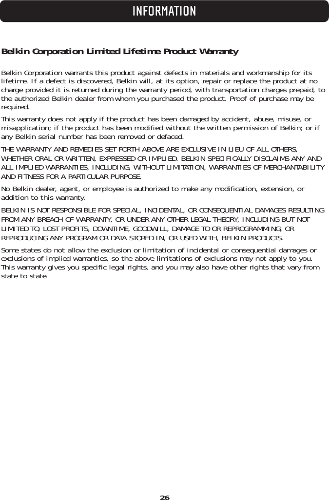 26INFORMATIONBelkin Corporation Limited Lifetime Product WarrantyBelkin Corporation warrants this product against defects in materials and workmanship for its lifetime. If a defect is discovered, Belkin will, at its option, repair or replace the product at nocharge provided it is returned during the warranty period, with transportation charges prepaid, tothe authorized Belkin dealer from whom you purchased the product. Proof of purchase may berequired. This warranty does not apply if the product has been damaged by accident, abuse, misuse, ormisapplication; if the product has been modified without the written permission of Belkin; or ifany Belkin serial number has been removed or defaced.THE WARRANTY AND REMEDIES SET FORTH ABOVE ARE EXCLUSIVE IN LIEU OF ALL OTHERS,WHETHER ORAL OR WRITTEN, EXPRESSED OR IMPLIED. BELKIN SPECIFICALLY DISCLAIMS ANY ANDALL IMPLIED WARRANTIES, INCLUDING, WITHOUT LIMITATION, WARRANTIES OF MERCHANTABILITYAND FITNESS FOR A PARTICULAR PURPOSE.No Belkin dealer, agent, or employee is authorized to make any modification, extension, oraddition to this warranty.BELKIN IS NOT RESPONSIBLE FOR SPECIAL, INCIDENTAL, OR CONSEQUENTIAL DAMAGES RESULTINGFROM ANY BREACH OF WARRANTY, OR UNDER ANY OTHER LEGAL THEORY, INCLUDING BUT NOTLIMITED TO, LOST PROFITS, DOWNTIME, GOODWILL, DAMAGE TO OR REPROGRAMMING, ORREPRODUCING ANY PROGRAM OR DATA STORED IN, OR USED WITH, BELKIN PRODUCTS.Some states do not allow the exclusion or limitation of incidental or consequential damages orexclusions of implied warranties, so the above limitations of exclusions may not apply to you.This warranty gives you specific legal rights, and you may also have other rights that vary fromstate to state.