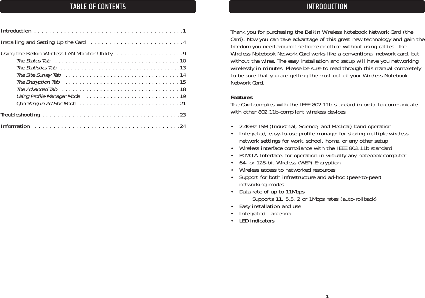 TABLE OF CONTENTS1INTRODUCTIONIntroduction . . . . . . . . . . . . . . . . . . . . . . . . . . . . . . . . . . . . . . . .1Installing and Setting Up the Card  . . . . . . . . . . . . . . . . . . . . . . . . .4Using the Belkin Wireless LAN Monitor Utility  . . . . . . . . . . . . . . . . . .9The Status Tab   . . . . . . . . . . . . . . . . . . . . . . . . . . . . . . . . . . . . 10The Statistics Tab   . . . . . . . . . . . . . . . . . . . . . . . . . . . . . . . . . . .13The Site Survey Tab   . . . . . . . . . . . . . . . . . . . . . . . . . . . . . . . . . 14The Encryption Tab   . . . . . . . . . . . . . . . . . . . . . . . . . . . . . . . . . 15The Advanced Tab   . . . . . . . . . . . . . . . . . . . . . . . . . . . . . . . . . . 18Using Profile Manager Mode   . . . . . . . . . . . . . . . . . . . . . . . . . . . 19Operating in Ad-Hoc Mode  . . . . . . . . . . . . . . . . . . . . . . . . . . . . . 21Troubleshooting . . . . . . . . . . . . . . . . . . . . . . . . . . . . . . . . . . . . .23Information  . . . . . . . . . . . . . . . . . . . . . . . . . . . . . . . . . . . . . . .24Thank you for purchasing the Belkin Wireless Notebook Network Card (theCard). Now you can take advantage of this great new technology and gain thefreedom you need around the home or office without using cables. TheWireless Notebook Network Card works like a conventional network card, butwithout the wires. The easy installation and setup will have you networkingwirelessly in minutes. Please be sure to read through this manual completelyto be sure that you are getting the most out of your Wireless NotebookNetwork Card.FeaturesThe Card complies with the IEEE 802.11b standard in order to communicatewith other 802.11b-compliant wireless devices.•  2.4GHz ISM (Industrial, Science, and Medical) band operation•  Integrated, easy-to-use profile manager for storing multiple wireless network settings for work, school, home, or any other setup •  Wireless interface compliance with the IEEE 802.11b standard•  PCMCIA Interface, for operation in virtually any notebook computer•  64- or 128-bit Wireless (WEP) Encryption•  Wireless access to networked resources•  Support for both infrastructure and ad-hoc (peer-to-peer) networking modes•  Data rate of up to 11Mbps Supports 11, 5.5, 2 or 1Mbps rates (auto-rollback)•  Easy installation and use• Integrated   antenna• LED indicators