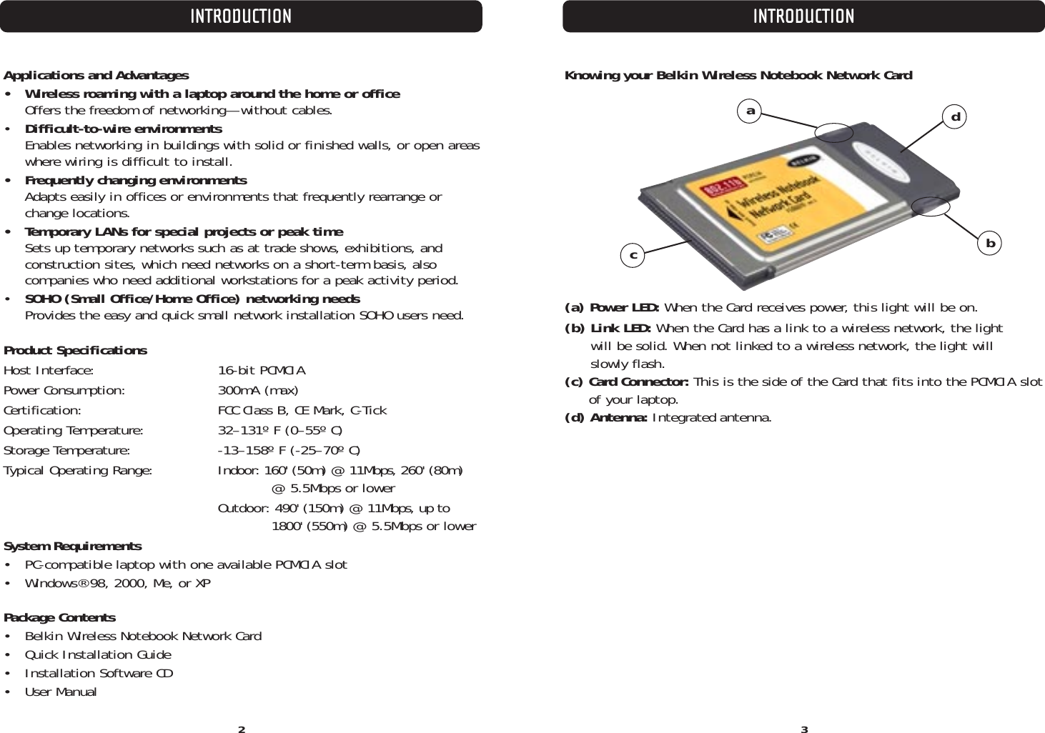 INTRODUCTION INTRODUCTION3Applications and Advantages •  Wireless roaming with a laptop around the home or officeOffers the freedom of networking—without cables.•  Difficult-to-wire environmentsEnables networking in buildings with solid or finished walls, or open areaswhere wiring is difficult to install.•  Frequently changing environmentsAdapts easily in offices or environments that frequently rearrange orchange locations.•  Temporary LANs for special projects or peak timeSets up temporary networks such as at trade shows, exhibitions, and construction sites, which need networks on a short-term basis, also companies who need additional workstations for a peak activity period.•  SOHO (Small Office/Home Office) networking needsProvides the easy and quick small network installation SOHO users need.Product SpecificationsHost Interface: 16-bit PCMCIAPower Consumption: 300mA (max)Certification: FCC Class B, CE Mark, C-TickOperating Temperature: 32–131º F (0–55º C)Storage Temperature: -13–158º F (-25–70º C)Typical Operating Range: Indoor: 160&apos; (50m) @ 11Mbps, 260&apos; (80m) @ 5.5Mbps or lowerOutdoor: 490&apos; (150m) @ 11Mbps, up to 1800&apos; (550m) @ 5.5Mbps or lowerSystem Requirements•  PC-compatible laptop with one available PCMCIA slot•  Windows® 98, 2000, Me, or XPPackage Contents•  Belkin Wireless Notebook Network Card• Quick Installation Guide•  Installation Software CD• User ManualKnowing your Belkin Wireless Notebook Network Card(a) Power LED: When the Card receives power, this light will be on.(b) Link LED: When the Card has a link to a wireless network, the light will be solid. When not linked to a wireless network, the light will slowly flash.(c) Card Connector: This is the side of the Card that fits into the PCMCIA slotof your laptop.(d) Antenna: Integrated antenna.2cadb