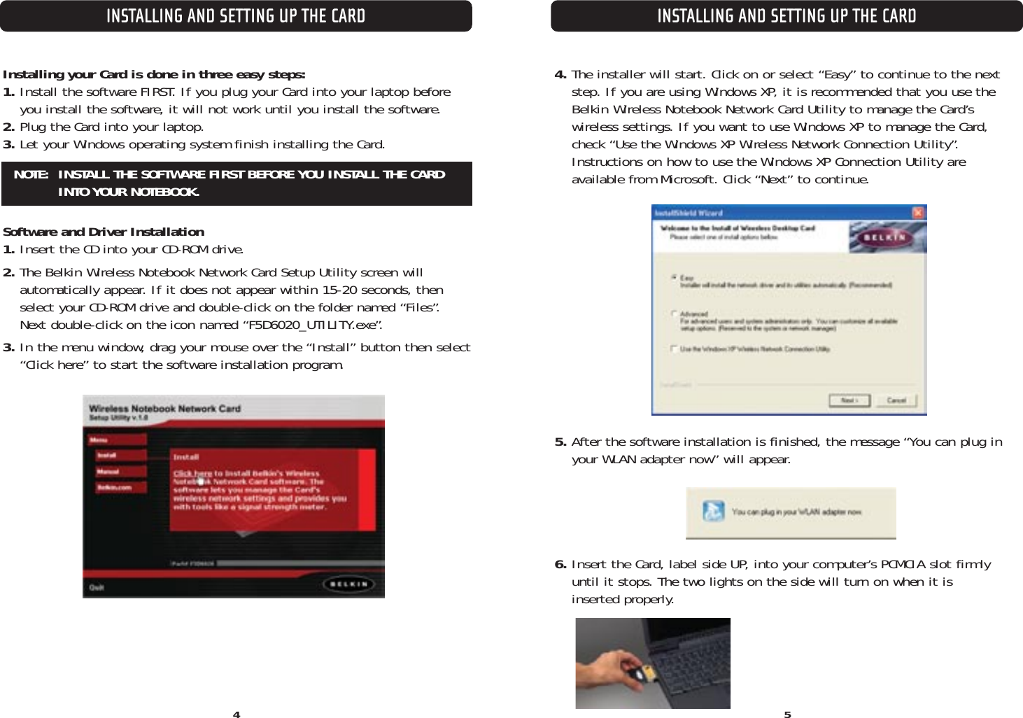 INSTALLING AND SETTING UP THE CARD4INSTALLING AND SETTING UP THE CARD5Installing your Card is done in three easy steps:1. Install the software FIRST. If you plug your Card into your laptop before you install the software, it will not work until you install the software. 2. Plug the Card into your laptop.3. Let your Windows operating system finish installing the Card.Software and Driver Installation1. Insert the CD into your CD-ROM drive.2. The Belkin Wireless Notebook Network Card Setup Utility screen will automatically appear. If it does not appear within 15-20 seconds, thenselect your CD-ROM drive and double-click on the folder named “Files”. Next double-click on the icon named “F5D6020_UTILITY.exe”.3. In the menu window, drag your mouse over the “Install” button then select“Click here” to start the software installation program.NOTE:  INSTALL THE SOFTWARE FIRST BEFORE YOU INSTALL THE CARDINTO YOUR NOTEBOOK.4. The installer will start. Click on or select “Easy” to continue to the next step. If you are using Windows XP, it is recommended that you use theBelkin Wireless Notebook Network Card Utility to manage the Card’s wireless settings. If you want to use Windows XP to manage the Card,check “Use the Windows XP Wireless Network Connection Utility”.Instructions on how to use the Windows XP Connection Utility are available from Microsoft. Click “Next” to continue.5. After the software installation is finished, the message “You can plug inyour WLAN adapter now” will appear. 6. Insert the Card, label side UP, into your computer’s PCMCIA slot firmlyuntil it stops. The two lights on the side will turn on when it is inserted properly.