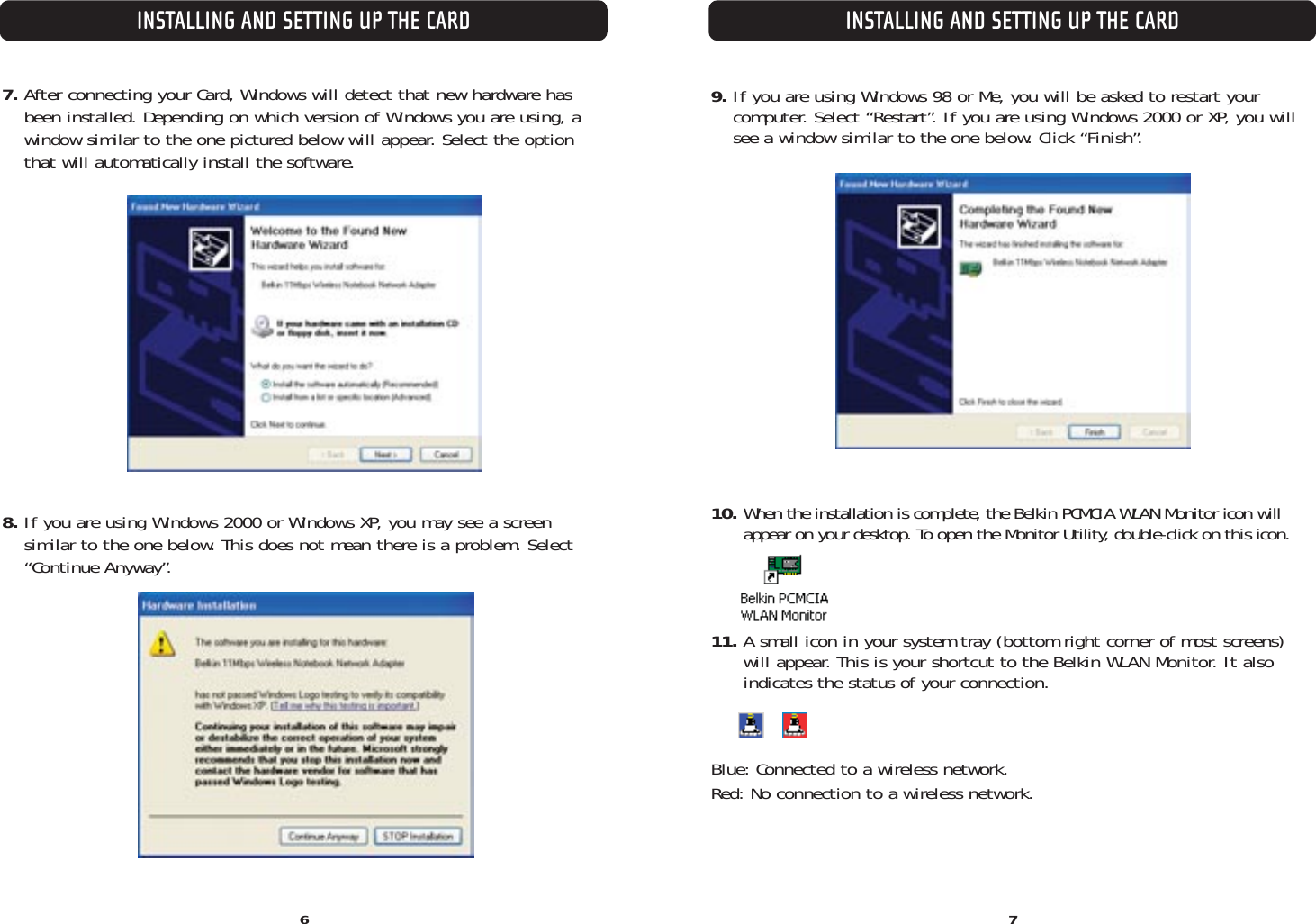 INSTALLING AND SETTING UP THE CARDINSTALLING AND SETTING UP THE CARD6 77. After connecting your Card, Windows will detect that new hardware has been installed. Depending on which version of Windows you are using, awindow similar to the one pictured below will appear. Select the optionthat will automatically install the software.8. If you are using Windows 2000 or Windows XP, you may see a screen similar to the one below. This does not mean there is a problem. Select“Continue Anyway”.9. If you are using Windows 98 or Me, you will be asked to restart your computer. Select “Restart”. If you are using Windows 2000 or XP, you willsee a window similar to the one below. Click “Finish”.10. When the installation is complete, the Belkin PCMCIA WLAN Monitor icon will appear on your desktop. To open the Monitor Utility, double-click on this icon.11. A small icon in your system tray (bottom right corner of most screens) will appear. This is your shortcut to the Belkin WLAN Monitor. It alsoindicates the status of your connection.Blue: Connected to a wireless network.Red: No connection to a wireless network.